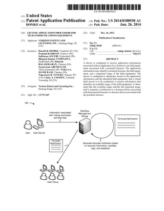 US 20140180938A1
(12) Patent Application Publication (10) Pub. No.: US 2014/0180938 A1
(19) United States
DOMKE et a]. (43) Pub. Date: Jun. 26, 2014
(54) LICENSE APPLICATION PROCESSOR FOR (22) Filed: Dec. 26, 2012
TELECOMMUNICATIONS EQUIPMENT
Publication Classi?cation
(71) Applicant: VERIZON PATENT AND
LICENSING INC.; Basking Ridge; NJ (51) Int- Cl
(Us) G06Q 30/00 (2006.01)
(52) US. Cl.
(72) Inventors: Harold R- DOMKE, Freehold, NJ (US); CPC .................................... G06Q 30/018 (2013.01)
Prakash KADHATI, Chittoor (IN); USPC ........................................................ .. 705/317
Subbarao ALLURI; Hyderabad (IN);
Bhupesh Kumar TAMINAINA; (57) ABSTRACT
Hyderabad (IN); Ramesh
BALASEKARAN; Chennai (IN);
Seenuvasan ARUMUGAM;
Thiruvannamalai (IN); Vetha S.A.
MANICKAM; Chennai (IN);
Nageswara R. TANUKU; Nanuet; NY
(US); Claire A. COONEY; Freehold
Township; N] (US)
(73) Assignee: Verizon Patent and Licensing Inc.;
Basking Ridge; N] (US)
(21) App1.No.: 13/727,247
100 N
Information associated
with license application
workflow step
User User Device
Template
Notification:
User Group
CO
A device is con?gured to receive application information
associated With an application for a license to use ?eld equip
ment associated With a potential licensor. The application
information may identify a potential licensee; the ?eld equip
ment; and a requested usage of the ?eld equipment. The
device is con?gured to determine; based on the application
information and the identi?ed ?eld equipment; that a virtual
?eld survey is to be conducted; to receive information that
identi?es an available usage ofthe ?eld equipment; to deter
mine that the available usage satis?es the requested usage;
and to transmit a noti?cation to a licensee device associated
Withthe potential licensee or a licensor device associated With
the potential licensor.
Workflow
Management
Device
Template Notification
Generate template notification based
on received information, work?ow
step, and deadlines
 
