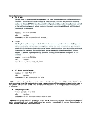 Project Experience:
1. ERP To Web
ERP2Web from CDI is a suite of .NET Framework and XML based ecommerce solution that transforms your J.D.
Edwards to a real-time Business-to-Business (B2B) and Business-to-Consumer (B2C) Electronic Storefront
solution over the web. ERP2Web is easily and rapidly configurable, enabling you to extend eCommerce and Self
Service web functionality quickly without making any changes to your existing JD Edwards (JDE) World and
EnterpriseOne (E1) application.
Duration: 5 May-2014 –Till Date
Role: Team Lead
Technology: C#, Asp.net,Sqlserver 2008 ,WCF,MVC
2. SnapPay
CDI’s SnapPay provides a complete and affordable solution for your company’s credit card and ACH payment
requirements. SnapPay is a secure, end-to-end payment solution that meets the processing requirements for
Sales Orders, Accounts Receivable, and Accounts Payable. The combination of credit card and ACH processing,
PCI security, ERP integration, and customer/vendor self-service payment portals make SnapPay the most
complete J.D. Edwards payment processing application. SnapPay provides the same strong value for SAP
customers.
Duration: 5 May-2014 –Till Date
Role: Team Lead
Technology: C#,Sqlserver 2008 ,WCF,MVC 4
3. HPT (Hiring Process Tracker)
Duration: Nov-2013 –April 2014
Role: Team Lead
Technology: C#, Asp.net,Sqlserver 2008 ,WCF
HPT is an Intranet application which is use to maintain the Hiring process with the option of High level
of security terms .Objective of application is to get the requirement details for resource requirement, Layer of
management with User role level to track from requirement creation to till hiring completion also reporting
on each step.
4. BKCSighting indicator
Duration: juen-2013 –Dec -2013
Role: Team Lead
Technology: C#,MVC 3, Entity FrameWork, Sqlserver 2008
BKC Indicator is used for driver installation update reports from each user which are interacting with board
testing in week wise. Project have track of history and updated version details ,it also has the modification of
drivers within a week to get comparison result.
 