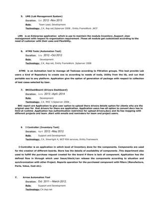 5. LMS (Lab Management System)
Duration: Oct 2012 –Nov 2013
Role: Team Lead, Development
Technology: C#, Asp.net,Sqlserver 2008 , Entity FrameWork ,WCF
LMS is an Enterprise application which is use to maintain the module Inventory ,Support ,User
management with respect to organization requirement .These all module get customized according to the
need of customer with their uses and Flexibility.
6. ATMS Tools (Automation Tool)
Duration: July 2012 –Oct 2012
Role: Development
Technology: C#, Asp.net, Entity FrameWork ,Sqlserver 2008
ATMS is an Autmation tool to manage all Testcase according to Filtration groups. This tool provide Lab
users a kind of Repository to create exe to according to needs of tools, Utility from the lib, and run that
portable exe to any platform. Application give the option of generation of package with respect to collection
of test cases selected by User.
7. BKCDashBoard (Drivers Dashboard)
Duration: June 2013 –April -2014
Role: Development
Technology: C#, MVC 3,Sqlserver 2008 ,
BKC report are Application to give user option to upload there drivers details option for clients who are the
original user for that drivers for there are application. Application users has all option to convert docx has to
html at runtime .Application has authentication restriction for upload drivers,docx and its has mapping with
different projects and team .Alert with emails and reminders for team and project users.
6 I Controller (Inventory Tool)
Duration: April 2012 –May 2012
Role: Support and Development
Technology: C#, Silverlight 4, WCF RIA services, Entity Framework
I-Controller is an application in which level of Inventory done for the components. Components are used
for the creation of different boards. Store has the details of availability of components .This department also
used to fulfill the purchase request created for the board if there is lack of component. Application has the
defined flow in through which user Issue/block/can release the components according to situation and
synchronization with other Project. Reports operation for the purchased component with filters (Manufacture,
Parts, Value, Cost etc).
7. Arrow Automation Tool
Duration: Oct 2011 – March 2012.
Role: Support and Development
Technology: C#,Asp.net
 
