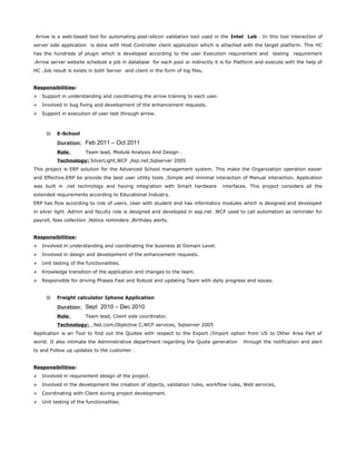 Arrow is a web-based tool for automating post-silicon validation tool used in the Intel Lab . In this tool interaction of
server side application is done with Host Controller client application which is attached with the target platform. This HC
has the hundreds of plugin which is developed according to the user Execution requirement and testing requirement
.Arrow server website schedule a job in database for each pool or indirectly it is for Platform and execute with the help of
HC .Job result is exists in both Server and client in the form of log files.
Responsibilities:
 Support in understanding and coordinating the arrow training to each user.
 Involved in bug fixing and development of the enhancement requests.
 Support in execution of user test through arrow.
11 E-School
Duration: Feb 2011 – Oct 2011
Role: Team lead, Module Analysis And Design .
Technology: SilverLight,WCF ,Asp.net,Sqlserver 2005
This project is ERP solution for the Advanced School management system. This make the Organization operation easier
and Effective.ERP be provide the best user utility tools ,Simple and minimal interaction of Manual interaction. Application
was built in .net technology and having integration with Smart hardware interfaces. This project considers all the
extended requirements according to Educational Industry.
ERP has flow according to role of users. User with student end has informatics modules which is designed and developed
in silver light .Admin and faculty role is designed and developed in asp.net .WCF used to call automation as reminder for
payroll, fees collection ,Notice reminders ,Birthday alerts.
Responsibilities:
 Involved in understanding and coordinating the business at Domain Level.
 Involved in design and development of the enhancement requests.
 Unit testing of the functionalities.
 Knowledge transition of the application and changes to the team.
 Responsible for driving Phases Fast and Robust and updating Team with daily progress and issues.
11 Freight calculator Iphone Application
Duration: Sept 2010 – Dec 2010
Role: Team lead, Client side coordinator.
Technology: .Net.com,Objective C,WCF services, Sqlserver 2005
Application is an Tool to find out the Quotes with respect to the Export /Import option from US to Other Area Part of
world. It also intimate the Administrative department regarding the Quote generation through the notification and alert
to and Follow up updates to the customer .
Responsibilities:
 Involved in requirement design of the project.
 Involved in the development like creation of objects, validation rules, workflow rules, Web services,
 Coordinating with Client during project development.
 Unit testing of the functionalities.
 