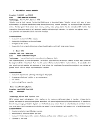 33 Succss4Ever Support website.
Duration: Oct 2009 –April 2010
Role: Team lead and Developer.
Technology: Asp.net,WCF , Sqlserver 2005
Website is portal that manage Member,User,Club,Events all depended Layer. Website interacts with layer of user.
Functionality is to provide the network users motivational activity updates .Shopping cart inclusion to sale out product
online. Member gallery that contain their albums, profiles, video gallery. Admin has the interactive CEP modules that
channelized subscription services.WCF service is used for level updating of members, CEP updates and payment alerts,
auto generated sms alerts for notices and event messages.
Responsibilities:
 Involved in development of the project.
 Responsible for designing system test cases.
 Fixing day-to-day issues.
 Responsible for driving client /business calls and updating them with daily progress and issues.
33 Zoom CMS
Duration: Dec 2008 – Aug 2009
Role: Team lead and Developer.
Technology: Asp.net,Ajax,UserControls,webservices, Sqlserver 2005.
Web based application to create portal based CMS system. Application work as dynamic creation of pages .Each pages can
be designed with the help of tools .Fully movable section .Theme creation and their implementation. It provide the End
user a tool to create website with sort span of time without the knowledge of any development.Admin can manage all
portals .Portals user can design and handled their customer.
Responsibilities:
 Involved in requirements gathering and design of the project.
 Development/Coding of modules as per requirements.
 Unit testing.
 Implementing Change requests.
Essar Issue Tracking System.
Duration: April 2008- Nov 2008
Role: Developer
Technology: Asp.net,Ajax, Sqlserver 2005
EIT is basically issue tracking system .It is a platform to the customer and hierarchy layer of members of Essar steel to
provide the channel as query resolve system. Application has layer of logins And tracking steps distributed on the basis of
branch user, manager, and admin .System has the facility to swap tickets ,Result of unhandled tickets and their moving
step to up layers. Notification alerts according to the basis of ticket priority level.Client support area to get effective result.
Responsibilities:
 Requirements Gathering and Design Analysis.
 Responsible for designing system test cases.
 Involved in the development like creation of objects, profiles, roles, validation rules, workflow rules.
 Fixing day to day issue
 