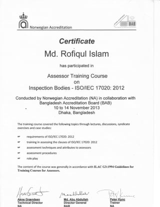 &
lCI'l Norwegian Accred itation
Certificate
Md. Rofiqul lslam
has participated in
Assessor Training Course
on
Conducted by Norwegian Accreditation (NA) in collaboration with
a n g I ad es
lnTffi*:*ilffiii
( BAB )
Dhaka, Bangladesh
The traininB course covered the following topics through lectures, discussions, syndicate
exercises and case studies:
lnspection Bodies - ISO/IEC 17420:2412
requirements of lS0ll E C L7 02At ZOLZ
training in assessing the clauses of ISO/IEC t7A2O:20t2
assessment techniques and attributes to assessors
assessment procedures
role play
g
ET
ET
EF
EF
The content of the course was generally in accordance with ILAC G3:1994 Guidelines for
Training Coursm for Assessors.
Technical Director
NA
 