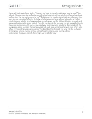 theme, will be in awe of your ability. “How can you keep so many things in your head at once?” they
will ask. “How can you stay so flexible, so willing to shelve well-laid plans in favor of some brand-new
configuration that has just occurred to you?” But you cannot imagine behaving in any other way. You
are a shining example of effective flexibility, whether you are changing travel schedules at the last
minute because a better fare has popped up or mulling over just the right combination of people and
resources to accomplish a new project. From the mundane to the complex, you are always looking for
the perfect configuration. Of course, you are at your best in dynamic situations. Confronted with the
unexpected, some complain that plans devised with such care cannot be changed, while others take
refuge in the existing rules or procedures. You don’t do either. Instead, you jump into the confusion,
devising new options, hunting for new paths of least resistance, and figuring out new
partnerships—because, after all, there might just be a better way.
500386318 (? 陈)
© 2000, 2006-2012 Gallup, Inc. All rights reserved.
3
 