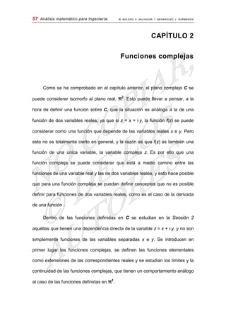 57 Análisis matemático para Ingeniería. M. MOLERO; A. SALVADOR; T. MENARGUEZ; L. GARMENDIA
CAPÍTULO 2
Funciones complejas
Como se ha comprobado en el capítulo anterior, el plano complejo C se
puede considerar isomorfo al plano real, ℜ2
Dentro de las funciones definidas en C se estudian en la Sección 2
aquéllas que tienen una dependencia directa de la variable z = x + i⋅y, y no son
simplemente funciones de las variables separadas x e y. Se introducen en
primer lugar las funciones complejas, se definen las funciones elementales
como extensiones de las correspondientes reales y se estudian los límites y la
continuidad de las funciones complejas, que tienen un comportamiento análogo
al caso de las funciones definidas en ℜ
. Esto puede llevar a pensar, a la
hora de definir una función sobre C, que la situación es análoga a la de una
función de dos variables reales, ya que si z = x + i⋅y, la función f(z) se puede
considerar como una función que depende de las variables reales x e y. Pero
esto no es totalmente cierto en general, y la razón es que f(z) es también una
función de una única variable, la variable compleja z. Es por ello que una
función compleja se puede considerar que está a medio camino entre las
funciones de una variable real y las de dos variables reales, y esto hace posible
que para una función compleja se puedan definir conceptos que no es posible
definir para funciones de dos variables reales, como es el caso de la derivada
de una función .
2
.
 