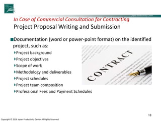 Japan Productivity Center Consulting Dept.
Japan Productivity Center
Copyright © 2016 Japan Productivity Center All Rights Reserved
In Case of Commercial Consultation for Contracting
Project Proposal Writing and Submission
Documentation (word or power-point format) on the identified
project, such as:
Project background
Project objectives
Scope of work
Methodology and deliverables
Project schedules
Project team composition
Professional Fees and Payment Schedules
13
 