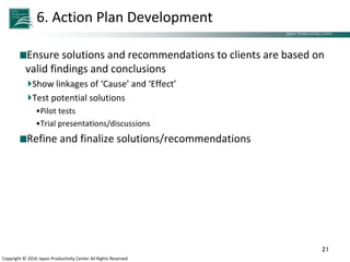 Japan Productivity Center Consulting Dept.
Japan Productivity Center
Copyright © 2016 Japan Productivity Center All Rights Reserved
6. Action Plan Development
Ensure solutions and recommendations to clients are based on
valid findings and conclusions
Show linkages of ‘Cause’ and ‘Effect’
Test potential solutions
•Pilot tests
•Trial presentations/discussions
Refine and finalize solutions/recommendations
21
 
