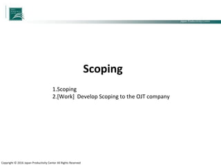 Japan Productivity Center Consulting Dept.
Japan Productivity Center
Copyright © 2016 Japan Productivity Center All Rights Reserved
1.Scoping
2.[Work] Develop Scoping to the OJT company
Scoping
 