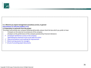 Japan Productivity Center Consulting Dept.
Japan Productivity Center
Copyright © 2016 Japan Productivity Center All Rights Reserved
35
5-1. What do you expect management consultancy service, in general
Find solutions to solve the problem ( 4-2)
5-2.Expectation in particular from the project
The project will provide your company following deliverable, please check the box which you prefer to have
[ ] Analysis on the external circumstances of the company
[ ] Analysis on the performance of the company (productivity, financial indicators)
[  ] Employee Satisfaction survey on the company
[ ]Identifying the important issues to be taken for action
[  ] Recommendations and roadmap for improvement
[  ] Short training session for managers
[  ] A set of consulting report documents
 