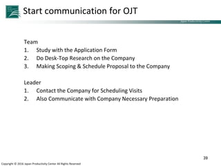Japan Productivity Center Consulting Dept.
Japan Productivity Center
Copyright © 2016 Japan Productivity Center All Rights Reserved
Start communication for OJT
Team
1. Study with the Application Form
2. Do Desk-Top Research on the Company
3. Making Scoping & Schedule Proposal to the Company
Leader
1. Contact the Company for Scheduling Visits
2. Also Communicate with Company Necessary Preparation
39
 