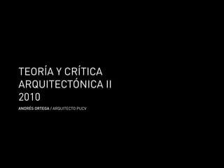 TEORÍA Y CRÍTICA
ARQUITECTÓNICA II
2010
ANDRÉS ORTEGA / ARQUITECTO PUCV
 