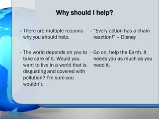Why should I help?

•   There are multiple reasons        •   “Every action has a chain
    why you should help.                  reaction!” – Disney

•   The world depends on you to       •   Go on, help the Earth. It
    take care of it. Would you            needs you as much as you
    want to live in a world that is       need it.
    disgusting and covered with
    pollution? I’m sure you
    wouldn’t.
 
