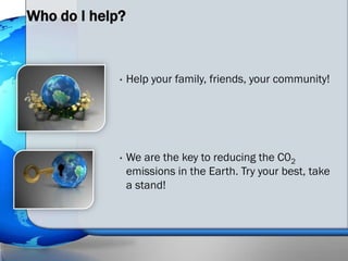 Who do I help?


             •   Help your family, friends, your community!




             •   We are the key to reducing the C02
                 emissions in the Earth. Try your best, take
                 a stand!
 