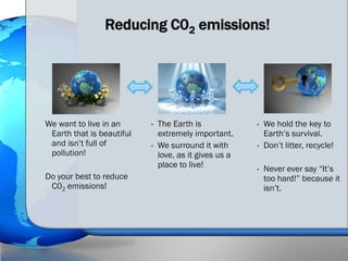 Reducing C02 emissions!




We want to live in an      •   The Earth is             •   We hold the key to
 Earth that is beautiful       extremely important.         Earth’s survival.
 and isn’t full of         •   We surround it with      •   Don’t litter, recycle!
 pollution!                    love, as it gives us a
                               place to live!           •   Never ever say “It’s
Do your best to reduce                                      too hard!” because it
 C02 emissions!                                             isn’t.
 