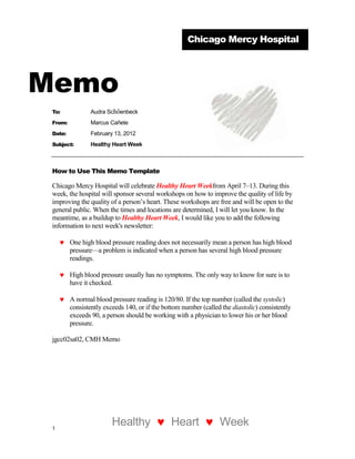Chicago Mercy Hospital




Memo
 To:             Audra Schöenbeck
 From:           Marcus Cañete
 Date:           February 13, 2012
 Subject:        Healthy Heart Week



 How to Use This Memo Template

 Chicago Mercy Hospital will celebrate Healthy Heart Weekfrom April 7–13. During this
 week, the hospital will sponsor several workshops on how to improve the quality of life by
 improving the quality of a person’s heart. These workshops are free and will be open to the
 general public. When the times and locations are determined, I will let you know. In the
 meantime, as a buildup to Healthy Heart Week, I would like you to add the following
 information to next week's newsletter:

         One high blood pressure reading does not necessarily mean a person has high blood
         pressure—a problem is indicated when a person has several high blood pressure
         readings.

         High blood pressure usually has no symptoms. The only way to know for sure is to
         have it checked.

         A normal blood pressure reading is 120/80. If the top number (called the systolic)
         consistently exceeds 140, or if the bottom number (called the diastolic) consistently
         exceeds 90, a person should be working with a physician to lower his or her blood
         pressure.

 jgcc02sa02, CMH Memo




 1
                         Healthy               Heart              Week
 
