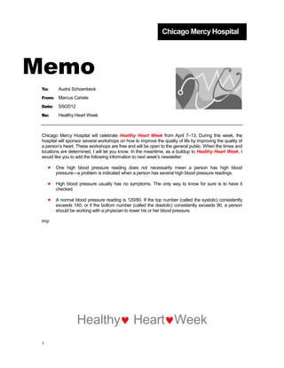 Chicago Mercy Hospital




Memo
 To:      Audra Schoenbeck
 From:    Marcus Cañete
 Date:    5/9/2012
 Re:      Healthy Heart Week



 Chicago Mercy Hospital will celebrate Healthy Heart Week from April 7–13. During this week, the
 hospital will sponsor several workshops on how to improve the quality of life by improving the quality of
 a person’s heart. These workshops are free and will be open to the general public. When the times and
 locations are determined, I will let you know. In the meantime, as a buildup to Healthy Heart Week, I
 would like you to add the following information to next week's newsletter:

         One high blood pressure reading does not necessarily mean a person has high blood
         pressure—a problem is indicated when a person has several high blood pressure readings.

         High blood pressure usually has no symptoms. The only way to know for sure is to have it
         checked.

         A normal blood pressure reading is 120/80. If the top number (called the systolic) consistently
         exceeds 140, or if the bottom number (called the diastolic) consistently exceeds 90, a person
         should be working with a physician to lower his or her blood pressure.

 imp




                     Healthy                    Heart Week
 1
 