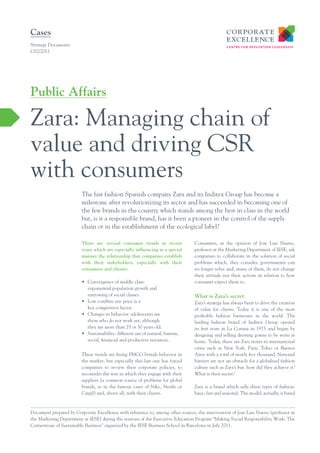 Cases
Strategy Documents
C02/2011




Public Affairs

Zara: Managing chain of
value and driving CSR
with consumers
                         The fast fashion Spanish company Zara and its Inditex Group has become a
                         milestone after revolutionizing its sector and has succeeded in becoming one of
                         the few brands in the country which stands among the best in class in the world
                         but, is it a responsible brand, has it been a pioneer in the control of the supply
                         chain or in the establishment of the ecological label?

                         There are several consumer trends in recent             Consumers, in the opinion of Jose Luis Nueno,
                         years which are especially inﬂuencing in a special      professor at the Marketing Department of IESE, ask
                         manner the relationship that companies establish        companies to collaborate in the solution of social
                         with their stakeholders, especially with their          problems which, they consider, governments can
                         consumers and clients:                                  no longer solve and, many of them, do not change
                                                                                 their attitude nor their actions in relation to how
                         • Convergence of middle class:                          consumer expect them to.
                           exponential population growth and
                           narrowing of social classes.                          What is Zara’s secret
                         • Low cost/free era: price is a                         Zara’s strategy has always been to drive the creation
                           key competitive factor.                               of value for clients. Today it is one of the most
                         • Changes in behavior: adolescents are                  profitable fashion businesses in the world. The
                           those who do not work yet, although                   leading fashion brand of Inditex Group opened
                           they are more than 25 or 30 years old.                its first store in La Coruna in 1975 and began by
                         • Sustainability: different use of natural, human,      designing and selling dressing gowns to be worn at
                           social, financial and productive resources.           home. Today, there are Zara stores in international
                                                                                 cities such as New York, Paris, Tokio or Buenos
                         These trends are fixing FMCG brands behavior in         Aires with a total of nearly five thousand. National
                         the market, but especially this last one has forced     barriers are not an obstacle for a globalized fashion
                         companies to review their corporate policies, to        culture such as Zara’s but, how did they achieve it?
                         reconsider the way in which they engage with their      What is their secret?
                         suppliers (a common source of problems for global
                         brands, as in the famous cases of Nike, Nestle or       Zara is a brand which sells three types of fashion:
                         Cargil) and, above all, with their clients.             basic, fast and seasonal. The model, actually, is based



Document prepared by Corporate Excellence with reference to, among other sources, the intervention of Jose Luis Nueno (professor in
the Marketing Department at IESE) during the sessions of the Executive Education Program “Making Social Responsibility Work: The
Cornerstone of Sustainable Business” organized by the IESE Business School in Barcelona in July 2011.
 