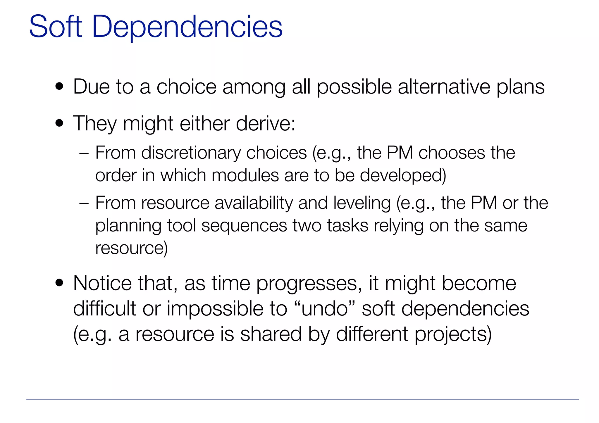 Soft Dependencies
• Due to a choice among all possible alternative plans
• They might either derive:
– From discretionary choices (e.g., the PM chooses the
order in which modules are to be developed)
– From resource availability and leveling (e.g., the PM or the
planning tool sequences two tasks relying on the same
resource)
• Notice that, as time progresses, it might become
difficult or impossible to “undo” soft dependencies
(e.g. a resource is shared by different projects)
 