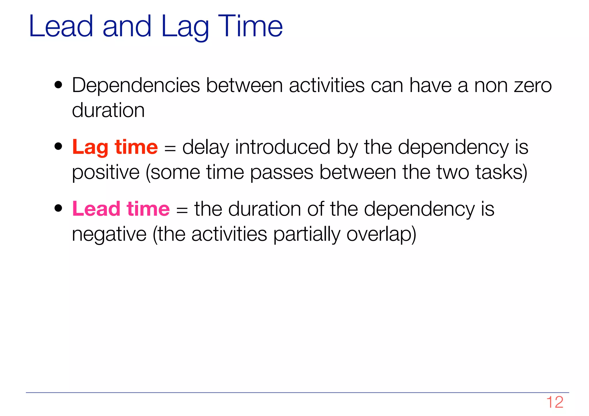 Lead and Lag Time
• Dependencies between activities can have a non zero
duration
• Lag time = delay introduced by the dependency is
positive (some time passes between the two tasks)
• Lead time = the duration of the dependency is
negative (the activities partially overlap)
!12
 