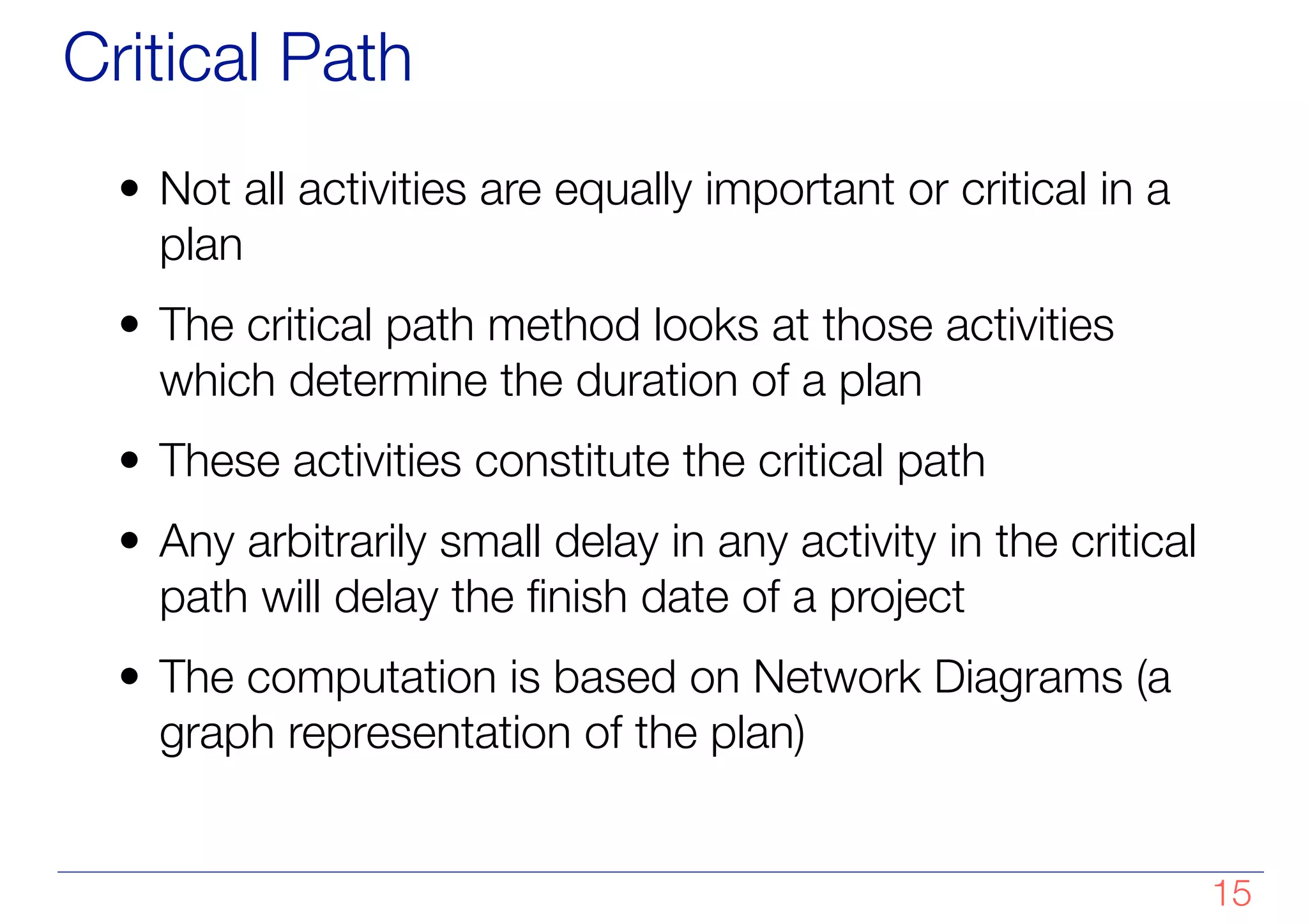 Critical Path
• Not all activities are equally important or critical in a
plan
• The critical path method looks at those activities
which determine the duration of a plan
• These activities constitute the critical path
• Any arbitrarily small delay in any activity in the critical
path will delay the finish date of a project
• The computation is based on Network Diagrams (a
graph representation of the plan)
!15
 