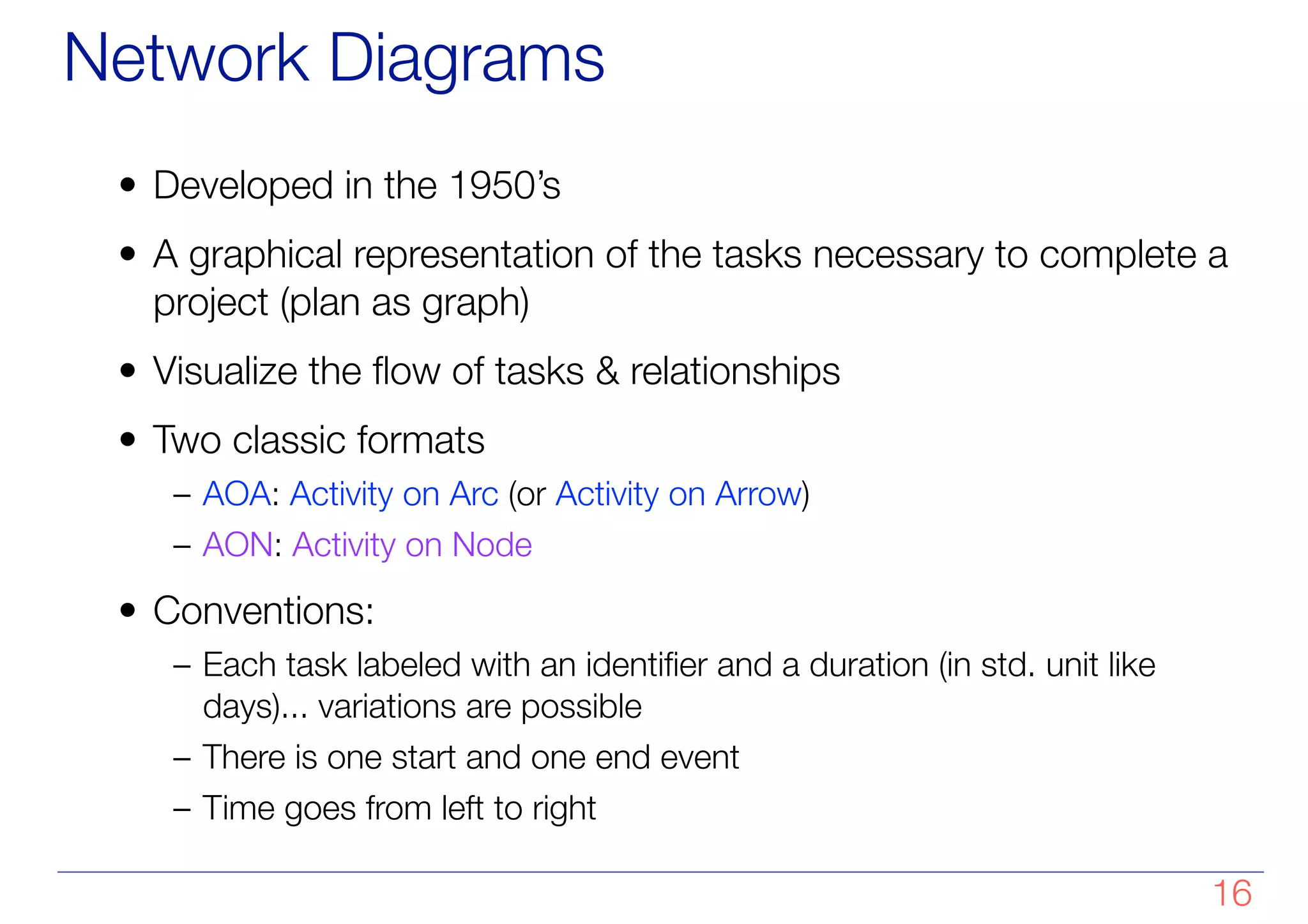 Network Diagrams
• Developed in the 1950’s
• A graphical representation of the tasks necessary to complete a
project (plan as graph)
• Visualize the flow of tasks & relationships
• Two classic formats
– AOA: Activity on Arc (or Activity on Arrow)
– AON: Activity on Node
• Conventions:
– Each task labeled with an identifier and a duration (in std. unit like
days)... variations are possible
– There is one start and one end event
– Time goes from left to right
!16
 