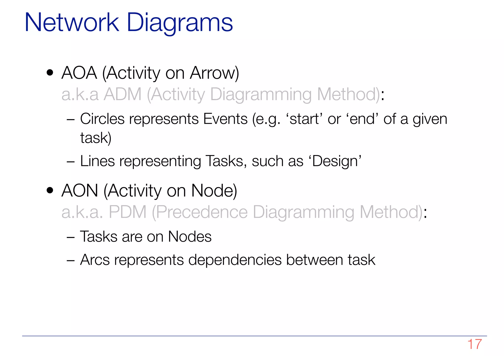 Network Diagrams
• AOA (Activity on Arrow)
a.k.a ADM (Activity Diagramming Method):
– Circles represents Events (e.g. ‘start’ or ‘end’ of a given
task)
– Lines representing Tasks, such as ‘Design’
• AON (Activity on Node)
a.k.a. PDM (Precedence Diagramming Method):
– Tasks are on Nodes
– Arcs represents dependencies between task
!17
 