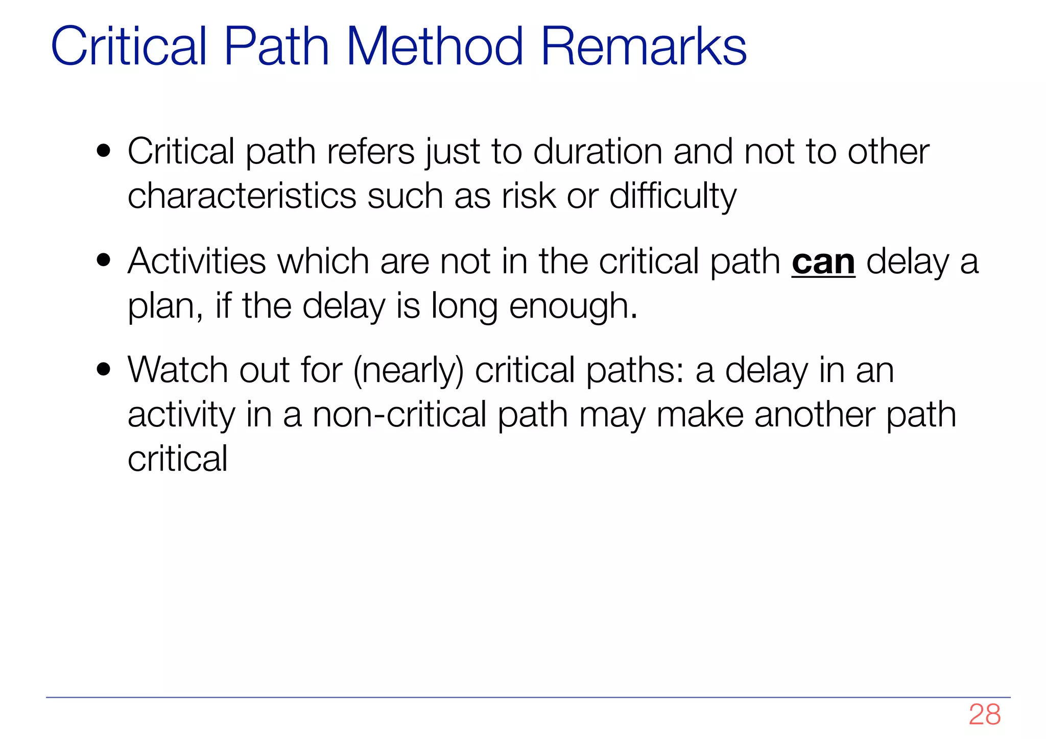 Critical Path Method Remarks
• Critical path refers just to duration and not to other
characteristics such as risk or difficulty
• Activities which are not in the critical path can delay a
plan, if the delay is long enough.
• Watch out for (nearly) critical paths: a delay in an
activity in a non-critical path may make another path
critical
!28
 