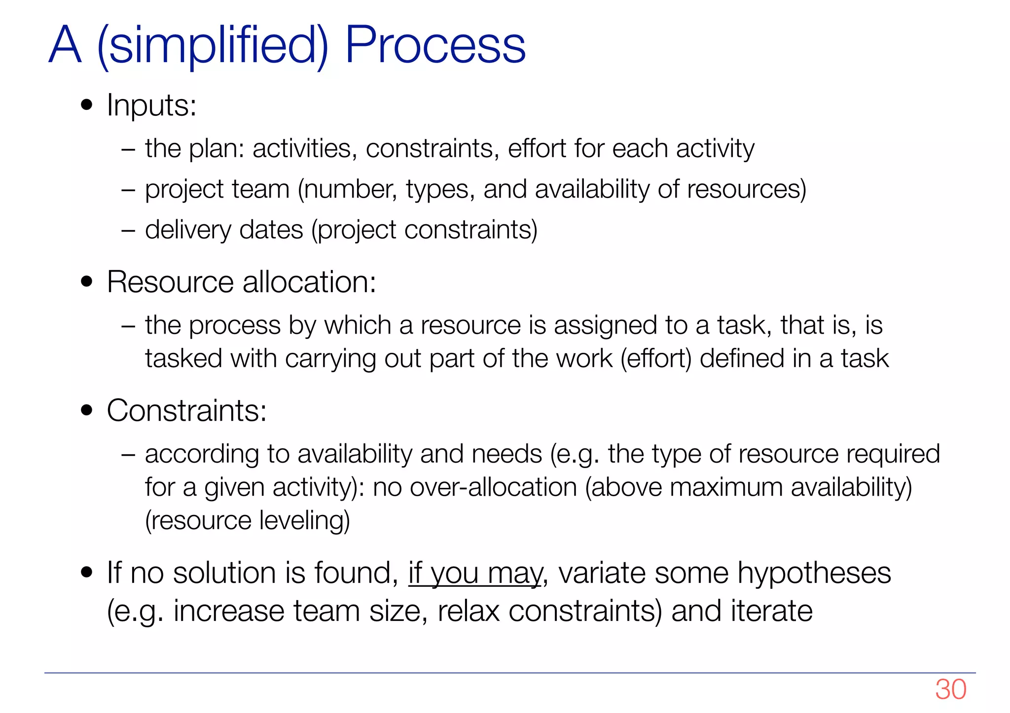 A (simplified) Process
• Inputs:
– the plan: activities, constraints, effort for each activity
– project team (number, types, and availability of resources)
– delivery dates (project constraints)
• Resource allocation:
– the process by which a resource is assigned to a task, that is, is
tasked with carrying out part of the work (effort) defined in a task
• Constraints:
– according to availability and needs (e.g. the type of resource required
for a given activity): no over-allocation (above maximum availability)
(resource leveling)
• If no solution is found, if you may, variate some hypotheses
(e.g. increase team size, relax constraints) and iterate
!30
 
