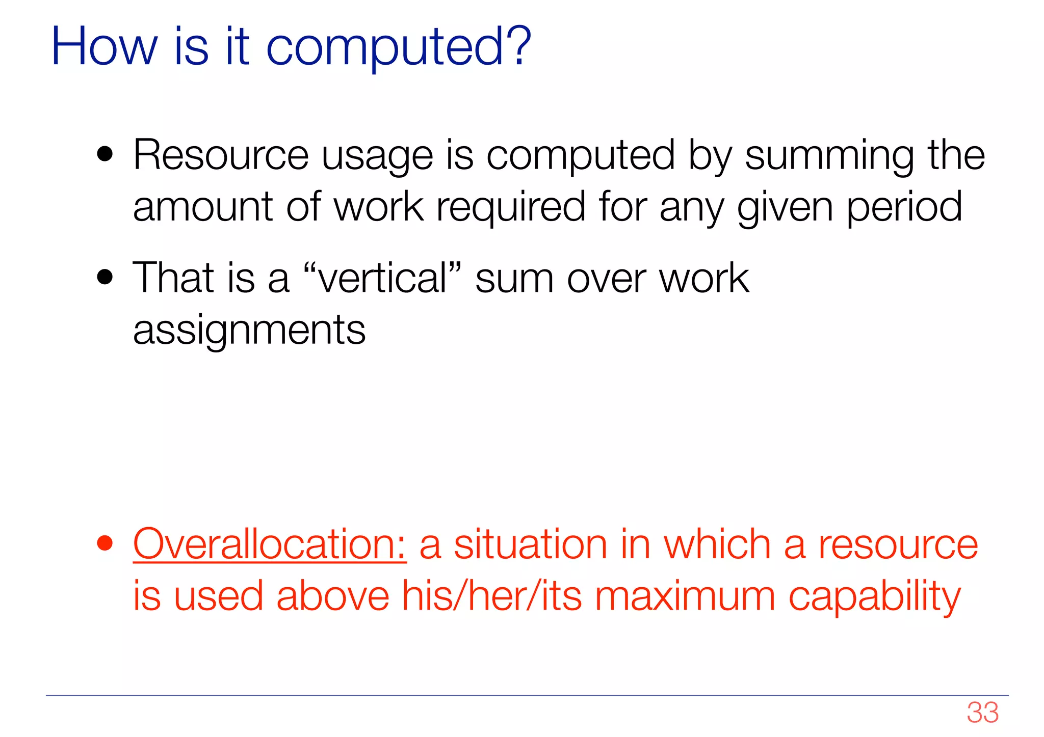 How is it computed?
• Resource usage is computed by summing the
amount of work required for any given period
• That is a “vertical” sum over work
assignments
!
!
• Overallocation: a situation in which a resource
is used above his/her/its maximum capability
!33
 