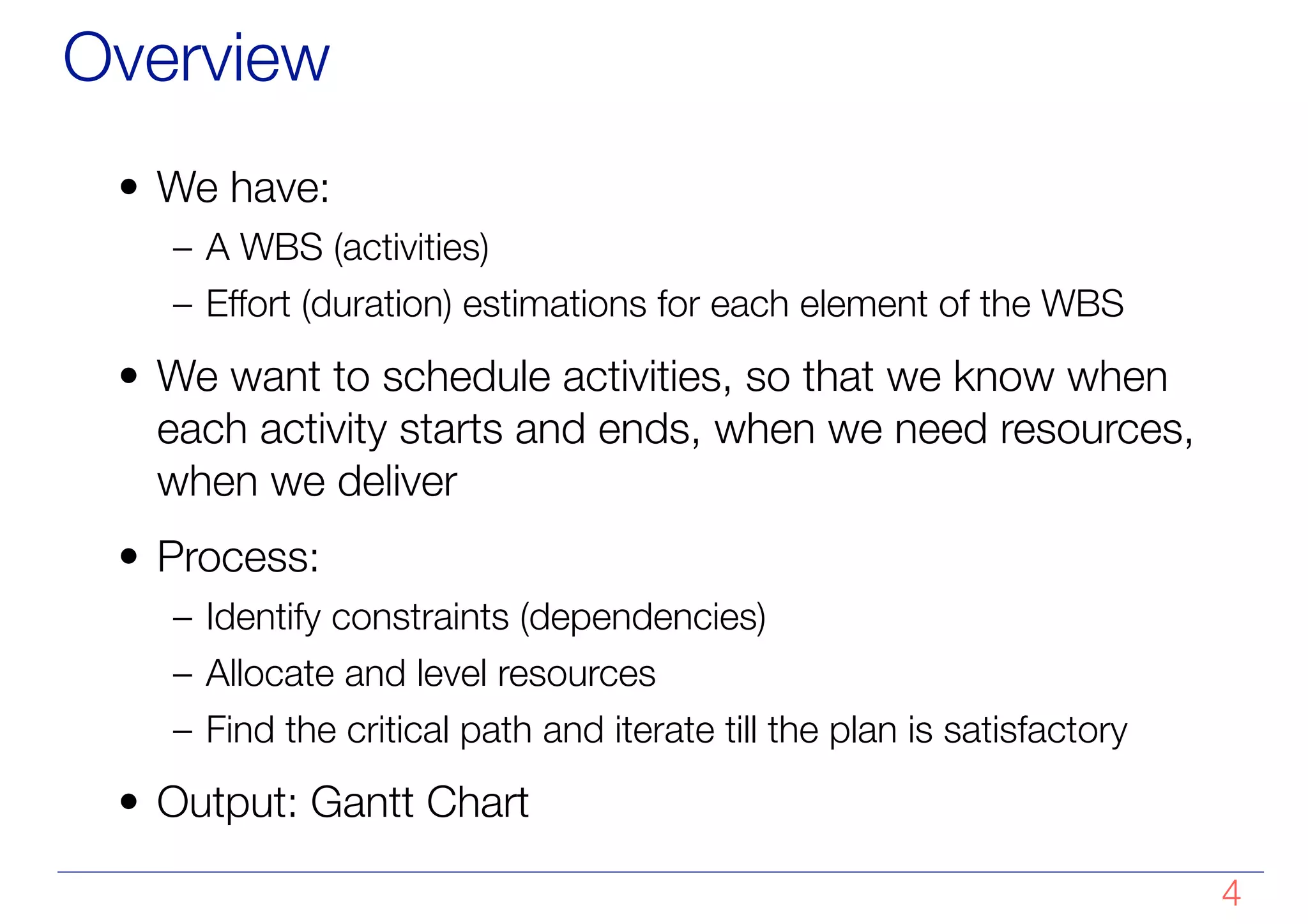 Overview
• We have:
– A WBS (activities)
– Effort (duration) estimations for each element of the WBS
• We want to schedule activities, so that we know when
each activity starts and ends, when we need resources,
when we deliver
• Process:
– Identify constraints (dependencies)
– Allocate and level resources
– Find the critical path and iterate till the plan is satisfactory
• Output: Gantt Chart
!4
 