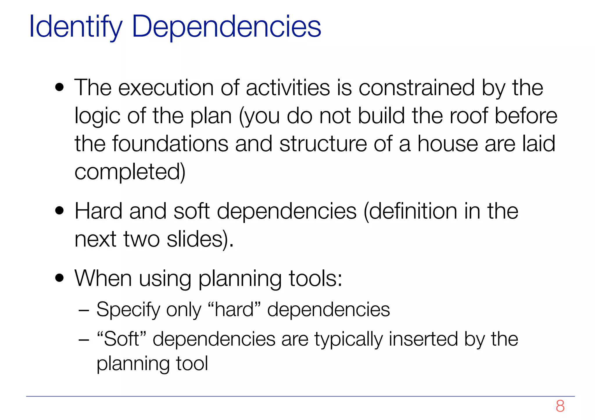 Identify Dependencies
• The execution of activities is constrained by the
logic of the plan (you do not build the roof before
the foundations and structure of a house are laid
completed)
• Hard and soft dependencies (definition in the
next two slides).
• When using planning tools:
– Specify only “hard” dependencies
– “Soft” dependencies are typically inserted by the
planning tool
!8
 