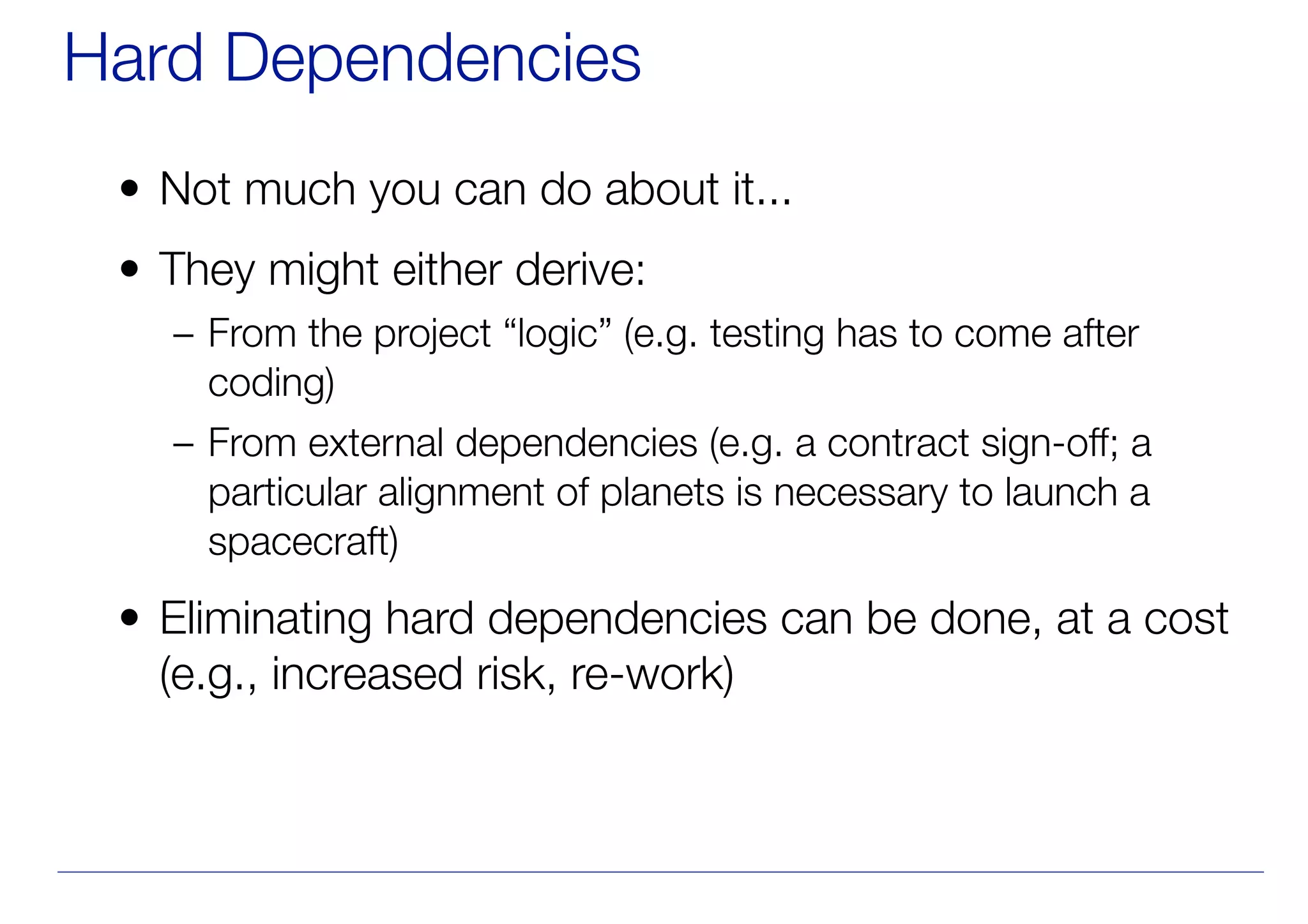 Hard Dependencies
• Not much you can do about it...
• They might either derive:
– From the project “logic” (e.g. testing has to come after
coding)
– From external dependencies (e.g. a contract sign-off; a
particular alignment of planets is necessary to launch a
spacecraft)
• Eliminating hard dependencies can be done, at a cost
(e.g., increased risk, re-work)
 