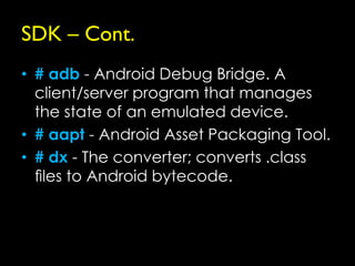 SDK – Cont.
• # adb - Android Debug Bridge. A
  client/server program that manages
  the state of an emulated device.
• # aapt - Android Asset Packaging Tool.
• # dx - The converter; converts .class
  ﬁles to Android bytecode.
 