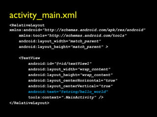 activity_main.xml
<RelativeLayout
xmlns:android="http://schemas.android.com/apk/res/android"
    xmlns:tools="http://schemas.android.com/tools"
    android:layout_width="match_parent"
    android:layout_height="match_parent" >

    <TextView
        android:id="@+id/textView1"
        android:layout_width="wrap_content"
        android:layout_height="wrap_content"
        android:layout_centerHorizontal="true"
        android:layout_centerVertical="true"
        android:text="@string/hello_world"
        tools:context=".MainActivity" />
</RelativeLayout>
 