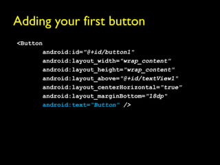 Adding your first button
<Button
       android:id="@+id/button1"
       android:layout_width="wrap_content"
       android:layout_height="wrap_content"
       android:layout_above="@+id/textView1"
       android:layout_centerHorizontal="true"
       android:layout_marginBottom="18dp"
       android:text=“Button" />
 