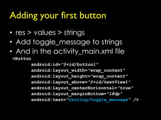 Adding your first button
• res > values > strings
• Add toggle_message to strings
• And in the activity_main.xml file
<Button
       android:id="@+id/button1"
       android:layout_width="wrap_content"
       android:layout_height="wrap_content"
       android:layout_above="@+id/textView1"
       android:layout_centerHorizontal="true"
       android:layout_marginBottom="18dp"
       android:text="@string/toggle_message" />
 