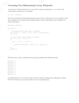 ....
, Accessing Two-Dimensional Array Elements:
An element in 2-dimensional an'ay is accessed by using the subscripts. i.e., row index and
column index ofthe array. For example:
int val - a[21 [31 ;
The above statement will take 4th element from the 3rd row of the array. You can verify it in the
above diagram. Let us check below program where we have used nested loop to handle a two
dimensional array:
#include <stdio . h>
int main ( )
/* an array with 5 rows and 2 columns*/
int a[5][21 - ( (0 , 0) , (1,2), (2 , 4), (3 , 6) , (4 , 8)) ;
int i , j ;
/ * output each array element ' s value */
for ( i - 0 ; i < 5 ; i++ )
(
for ( j - 0; j < 2 ; j ++ )
(
printf( " a[ %d] [ %d] - %dn ", i , j , ali] [j] ) ;
return 0 ;
When the above code is compiled and executed. it produces the following result:
a [01 [01 :
°a [01 [1] : 0
a[l] [0] : 1
a [1] [1] : 2
a[2] [0] : 2
a[2][1] : 4
a [3] [0] : 3
a [3] [1] : 6
a [4] [0] : 4
a[4] [ 1] : 8
As explained above, you can have arrays with any number of dimensions. although it is likely
that most ofthe arrays you create will be ofone or two dimensions.
 
