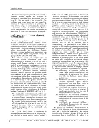 Jose Luis Neves
CADERNO DE PESQUISAS EM ADMINISTRAÇÃO, SÃO PAULO, V.1, Nº 3, 2º SEM./19962
O vínculo entre signo e significado, conhecimento e
fenômeno, sempre depende do arcabouço de
interpretação empregado pelo pesquisador, que lhe
serve de visão de mundo e de referencial. Esse
arcabouço pode servir como base para estabelecer
caminhos de pesquisa quantitativa e delimitação do
tema, de forma tal que os esforços de cunho qualitativo
e quantitativo podem se complementar. Embora
possam estar presentes, tais vínculos nem sempre são
explicitados de forma clara nos relatórios de pesquisa.
3. MÉTODOS QUALITATIVOS E MÉTODOS
QUANTITATIVOS
Os métodos qualitativos e quantitativos não se
excluem. Embora difiram quanto à forma e à ênfase,
os métodos qualitativos trazem como contribuição ao
trabalho de pesquisa uma mistura de procedimentos de
cunho racional e intuitivo capazes de contribuir para a
melhor compreensão dos fenômenos. Pode-se
distinguir o enfoque qualitativo do quantitativo, mas
não seria correto afirmar que guardam relação de
oposição (POPE & MAYS, 1995, p.42).
Nas ciências sociais, os pesquisadores, ao
empregarem métodos qualitativos estão mais
preocupados com o processo social do que com a
estrutura social; buscam visualizar o contexto e, se
possível, ter uma integração empática com o processo
objeto de estudo que implique melhor compreensão do
fenômeno. Embora possamos contrastar os métodos
quantitativos e qualitativos enquanto associados
diferentes visões da realidade, não podemos afirmar
que se oponham ou que se excluam mutuamente como
instrumentos de análise. Uma pesquisa pode revelar a
preocupação em diagnosticar um fenômeno (descrevê-
lo e interpretá-lo); o autor poderia também estar
preocupado com explicar esse fenômeno, a partir de
seus determinantes, isto é, as relações de nexo causal.
Tais pontos de vista não se contrapõem; na verdade,
complementam-se e podem contribuir, em um mesmo
estudo, para um melhor entendimento do fenômeno
estudado. No dizer de WILDEMUTH (1993, p. 451):
"It is true that the positivist approach, with its goal
of discerning the statistical regularities of behavior,
is oriented toward counting the occurrences and
measuring the extent of the behaviors being studied.
By contrast, the interpretive approach, with its goal
of understanding the social world from the view
point of the actors within it, is oriented toward
detailed description of the associated with
observable behaviors."
JICK (1979, p.602) chama a combinação de
métodos quantitativos e qualitativos de "triangulação".
Faz referência a outros autores, como Campbell e
Fiske, que, em 1959, propuseram a denominação
“validação convergente”ou multimétodo", com sentido
semelhante. A triangulação pode estabelecer ligações
entre descobertas obtidas por diferentes fontes, ilustrá-
las e torná-las mais compreensíveis; pode também
conduzir a paradoxos, dando nova direção aos
problemas a serem pesquisados. Um plano cuidadoso
de emprego cuidadoso de métodos quantitativos e
qualitativos deve supor que a análise dos dados se dê
ao longo da execução do estudo, o que eventualmente
pode provocar seu redirecionamento. MORSE (l991,
p.120) propõe o emprego da expressão "triangulação
simultânea" para o uso ao mesmo tempo de métodos
quantitativos e qualitativos. Ressalta que, na fase de
coleta de dados, a interação entre os dois métodos é
reduzida, mas, na fase de conclusão, eles se
complementam. Em contraposição a essa forma de
combinar os dois métodos, o autor sugere o que chama
de "triangulação seqüenciada", na qual os resultados de
um método servem de base para o planejamento do
emprego do outro método que o segue,
complementando-o. Combinar técnicas quantitativas e
qualitativas torna uma pesquisa mais forte e reduz os
problemas de adoção exclusiva de um desses grupos;
por outro lado, a omissão no emprego de métodos
qualitativos, num estudo em que se faz possível e útil
empregá-los, empobrece a visão do pesquisador quanto
ao contexto em que ocorre o fenômeno. DUFFY (1987,
p.131) indica como benefícios do emprego conjunto
dos métodos qualitativos e quantitativos os seguintes:
1) possibilidade de congregar controle dos
vieses (pelos métodos quantitativos) com
compreensão da perspectiva dos agentes
envolvidos no fenômeno (pelos métodos
qualitativos);
2) possibilidade de congregar identificação de
variáveis específicas (pelos métodos
quantitativos) com uma visão global do
fenômeno (pelos métodos qualitativos);
3) possibilidade de completar um conjunto de
fatos e causas associados ao emprego de
metodologia quantitativa com uma visão da
natureza dinâmica da realidade;
4) possibilidade de enriquecer constatações
obtidas sob condições controladas com dados
obtidos dentro do contexto natural de sua
ocorrência;
5) possibilidade de reafirmar validade e
confiabilidade das descobertas pelo emprego
de técnicas diferenciadas.
No processo de construção e desenvolvimento da
ciência, é lícito supor que as teorias venham antes dos
fatos, sob a forma de especulação. Na pesquisa
organizacional, é grande a tentação de formar teorias
prematuras dada a insuficiência de dados, e na
 