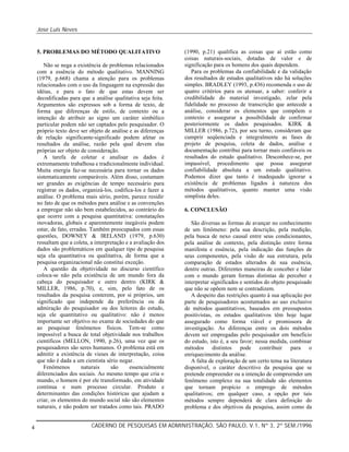 Jose Luis Neves
CADERNO DE PESQUISAS EM ADMINISTRAÇÃO, SÃO PAULO, V.1, Nº 3, 2º SEM./19964
5. PROBLEMAS DO MÉTODO QUALITATIVO
Não se nega a existência de problemas relacionados
com a essência do método qualitativo. MANNING
(1979, p.668) chama a atenção para os problemas
relacionados com o uso da linguagem na expressão das
idéias, e para o fato de que estas devem ser
decodificadas para que a análise qualitativa seja feita.
Argumentos são expressos sob a forma de texto, de
forma que diferenças de estilo, de contexto ou a
intenção de atribuir ao signo um caráter simbólico
particular podem não ser captados pelo pesquisador. O
próprio texto deve ser objeto de análise e as diferenças
de relação significante-significado podem afetar os
resultados da análise, razão pela qual devem elas
próprias ser objeto de consideração.
A tarefa de coletar e analisar os dados é
extremamente trabalhosa e tradicionalmente individual.
Muita energia faz-se necessária para tornar os dados
sistematicamente comparáveis. Além disso, costumam
ser grandes as exigências de tempo necessário para
registrar os dados, organizá-los, codifica-los e fazer a
análise. O problema mais sério, porém, parece residir
no fato de que os métodos para análise e as convenções
a empregar não são bem estabelecidos, ao contrário do
que ocorre com a pesquisa quantitativa: constatações
inovadoras, globais e aparentemente inegáveis podem
estar, de fato, erradas. Também preocupados com essas
questões, DOWNEY & IRELAND (1979, p.630)
ressaltam que a coleta, a interpretação e a avaliação dos
dados são problemáticos em qualquer tipo de pesquisa
seja ela quantitativa ou qualitativa, de forma que a
pesquisa organizacional não constitui exceção.
A questão da objetividade no discurso científico
coloca-se não pela existência de um mundo fora da
cabeça do pesquisador e outro dentro (KIRK &
MILLER, 1986, p.70), e, sim, pelo fato de os
resultados da pesquisa conterem, por si próprios, um
significado que independe da preferência ou da
admiração do pesquisador ou dos leitores do estudo,
seja ele quantitativo ou qualitativo: não é menos
importante ser objetivo no exame de sociedades do que
ao pesquisar fenômenos físicos. Tem-se como
impossível a busca de total objetividade nos trabalhos
científicos (MELLON, 1990, p.26), uma vez que os
pesquisadores são seres humanos. O problema está em
admitir a existência de vieses de interpretação, coisa
que não é dada a um cientista sério negar.
Fenômenos naturais são essencialmente
diferenciados dos sociais. Ao mesmo tempo que cria o
mundo, o homem é por ele transformado, em atividade
contínua e num processo circular. Produto e
determinantes das condições históricas que ajudam a
criar, os elementos do mundo social não são elementos
naturais, e não podem ser tratados como tais. PRADO
(1990, p.21) qualifica as coisas que aí estão como
coisas naturais-sociais, dotadas de valor e de
significação para os homens dos quais dependem.
Para os problemas da confiabilidade e da validação
dos resultados de estudos qualitativos não há soluções
simples. BRADLEY (1993, p.436) recomenda o uso de
quatro critérios para os atenuar, a saber: conferir a
credibilidade do material investigado, zelar pela
fidelidade no processo de transcrição que antecede a
análise, considerar os elementos que compõem o
contexto e assegurar a possibilidade de confirmar
posteriormente os dados pesquisados. KIRK &
MILLER (1986, p.72), por seu turno, consideram que
cumprir seqüenciada e integralmente as fases de
projeto de pesquisa, coleta de dados, análise e
documentação contribui para tornar mais confiáveis os
resultados do estudo qualitativo. Desconhece-se, por
impassível, procedimento que possa assegurar
confiabilidade absoluta a um estudo qualitativo.
Podemos dizer que tanto é inadequado ignorar a
existência de problemas ligados à natureza dos
métodos qualitativos, quanto manter uma visão
simplista deles.
6. CONCLUSÃO
São diversas as formas de avançar no conhecimento
de um fenômeno: pela sua descrição, pela medição,
pela busca de nexo causal entre seus condicionantes,
pela análise de contexto, pela distinção entre forma
manifesta e essência, pela indicação das funções de
seus componentes, pela visão de sua estrutura, pela
comparação de estados alterados de sua essência,
dentre outras. Diferentes maneiras de conceber e lidar
com o mundo geram formas distintas de perceber e
interpretar significados e sentidos do objeto pesquisado
que não se opõem nem se contradizem.
A despeito das restrições quanto à sua aplicação por
parte de pesquisadores acostumados ao uso exclusivo
de métodos quantitativos, baseados em pressupostos
positivistas, os estudos qualitativos têm hoje lugar
assegurado como forma viável e promissora de
investigação. As diferenças entre os dois métodos
devem ser empregadas pelo pesquisador em benefício
do estudo, isto é, a seu favor; nessa medida, combinar
métodos distintos pode contribuir para o
enriquecimento da análise.
A falta de exploração de um certo tema na literatura
disponível, o caráter descritivo da pesquisa que se
pretende empreender ou a intenção de compreender um
fenômeno complexo na sua totalidade são elementos
que tornam propício o emprego de métodos
qualitativos; em qualquer caso, a opção por tais
métodos sempre dependerá de clara definição do
problema e dos objetivos da pesquisa, assim como da
 
