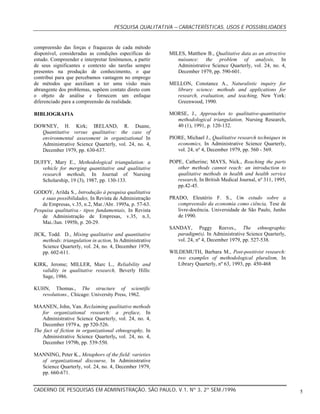 PESQUISA QUALITATIVA –CARACTERÍSTICAS, USOS E POSSIBILIDADES
CADERNO DE PESQUISAS EM ADMINISTRAÇÃO, SÃO PAULO, V.1, Nº 3, 2º SEM./1996 5
compreensão das forças e fraquezas de cada método
disponível, consideradas as condições específicas do
estudo. Compreender e interpretar fenômenos, a partir
de seus significantes e contexto são tarefas sempre
presentes na produção de conhecimento, o que
contribui para que percebamos vantagem no emprego
de métodos que auxiliam a ter uma visão mais
abrangente dos problemas, supõem contato direto com
o objeto de análise e fornecem um enfoque
diferenciado para a compreensão da realidade.
BIBLIOGRAFIA
DOWNEY, H. Kirk; IRELAND, R. Duane,
Quantitative versus qualitative: the case of
environmental assessment in organizational In
Administrative Science Quarterly, vol. 24, no. 4,
December 1979, pp. 630-637.
DUFFY, Mary E., Methodological triangulation: a
vehicle for merging quantitative and qualitative
research methods, In Journal of Nursing
Scholarship, 19 (3), 1987, pp. 130-133.
GODOY, Arilda S., Introdução à pesquisa qualitativa
e suas possibilidades, In Revista de Administração
de Empresas, v.35, n.2, Mar./Abr. 1995a, p. 57-63.
Pesquisa qualitativa.- tipos fundamentais, In Revista
de Administração de Empresas, v.35, n.3,
Mai./Jun. 1995b, p. 20-29.
JICK, Todd. D., Mixing qualitative and quantitative
methods: triangulation in action, In Administrative
Science Quarterly, vol. 24, no. 4, December 1979,
pp. 602-611.
KIRK, Jerome; MILLER, Marc L., Reliability and
validity in qualitative research, Beverly Hills:
Sage, 1986.
KUHN, Thomas., The structure of scientific
revolutions., Chicago: University Press, 1962.
MAANEN, John, Van. Reclaiming qualitative methods
for organizational research: a preface, In
Administrative Science Quarterly, vol. 24, no. 4,
December 1979 a, pp 520-526.
The fact of fiction in organizational ethnography, In
Administrative Science Quarterly, vol. 24, no. 4,
December 1979b, pp. 539-550.
MANNING, Peter K., Metaphors of the field: varieties
of organizational discourse, In Administrative
Science Quarterly, vol. 24, no. 4, December 1979,
pp. 660-671.
MILES, Matthew B., Qualitative data as an attractive
nuisance: the problem of analysis, In
Administrative Science Quarterly, vol. 24, no. 4,
December 1979, pp. 590-601.
MELLON, Constance A., Naturalistic inquiry for
library science: methods and applications for
research, evaluation, and teaching, New York:
Greenwood, 1990.
MORSE, J., Approaches to qualitative-quantitative
methodological triangulation, Nursing Research,
40 (1), 1991, p. 120-132.
PIORE, Michael J., Qualitative research techniques in
economics, In Administrative Science Quarterly,
vol. 24, nº 4, December 1979, pp. 560 - 569.
POPE, Catherine; MAYS, Nick., Reaching the parts
other methods cannot reach: an introduction to
qualitative methods in health and health service
research, In British Medical Journal, nº 311, 1995,
pp.42-45.
PRADO, Eleutério F. S., Um estudo sobre a
compreensão da economia como ciência, Tese de
livre-docência. Universidade de São Paulo, Junho
de 1990.
SANDAY, Peggy Reeves., The ethnographic
paradigm(s). In Administrative Science Quarterly,
vol. 24, nº 4, December 1979, pp. 527-538.
WILDEMUTH, Barbara M., Post-positivist research:
two examples of methodological pluralism, In
Library Quarterly, nº 63, 1993, pp. 450-468
 