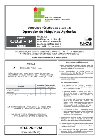 CONCURSO PÚBLICO para o cargo de 
Operador de Máquinas Agrícolas 
PROVA 
C03 - P 
TARDE 
ATENÇÃO: 
Verifique se o tipo de 
prova deste caderno de 
questões confere com o 
seu cartão de respostas. 
TRANSCREVA, EM ESPAÇO DETERMINADO NO SEU CARTÃO DE RESPOSTAS, 
A FRASE DO FILÓSOFO CONFÚCIO PARA EXAME GRAFOTÉCNICO 
“Se não sabes, aprende; se já sabes, ensina.” 
ATENÇÃO 
DURAÇÃO DA PROVA: 4 horas. 
ESTE CADERNO CONTÉM 40 (QUARENTA) QUESTÕES 
DE MÚLTIPLA ESCOLHA, CADA UMA COM 5 ALTERNATIVAS DE 
RESPOSTA – A, B, C, D e E – CONFORME DISPOSIÇÃO ABAIXO: 
Disciplinas 
Quantidade 
de questões 
VERIFIQUE SE ESTE MATERIAL ESTÁ EM ORDEM, CASO 
CONTRÁRIO, NOTIFIQUE IMEDIATAMENTE O FISCAL. 
RESERVE OS 30 (TRINTA) MINUTOS FINAIS 
PARA MARCAR SEU CARTÃO DE RESPOSTAS. 
BOA PROVA! 
www.funcab.org 
Valor de cada 
questão 
Língua Portuguesa 15 3 
Matemática 10 1 
Legislação e Ética na Administração Pública 15 3 
 