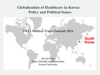Globalization of Healthcare in Korea:
Policy and Political Issues
IMTJ Medical Travel Summit 2016
Jin, Ki Nam
Dept of Health Administration
Yonsei University
 