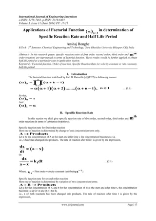 International Journal of Engineering Inventions
e-ISSN: 2278-7461, p-ISSN: 2319-6491
Volume 3, Issue 11 (June 2014) PP: 17-21
www.ijeijournal.com Page | 17
Applications of Factorial Function  n 1
 in determination of
Specific Reaction Rate and Half Life Period
Anshaj Ronghe
B.Tech 5th
Semester, Chemical Engineering and Technology, Guru Ghasidas University Bilaspur (CG) India
Abstract: In this research paper, specific reaction rates of first order, second order; third order and th
m
order reactions are represented in terms of factorial function. These results would be further applied to obtain
half life period as a particular case in application section.
Keywords: Factorial function, Order of reaction, Specific Reaction Rate (or velocity constant or rate constant),
half life period.
I. Introduction
The factorial function is defined by Earl D. Rainville [4] (P.22) in following manner
   
n
n
k 1
k 1

    

    1 2 ........ n 1 ,         n 1 … (1.1)
So that,
 0
1 
And
 1
  
II. Specific Reaction Rate
In this section we shall give specific reaction rate of first order, second order, third order and
th
m
order reactions in terms of Arrhenius hypothesis.
Specific reaction rate for first order reaction
Here rate of reaction is determined by change of one concentration term only.
A Products
Let a be the concentration of A at the start and after time t, the concentration becomes (a-x),
i.e., x has been changed into products. The rate of reaction after time t is given by the expression,
 
dx
a x
dt
 
Or
1
dx
k dt
a x


… (2.1)
Where,
1k = First order velocity constant (unit being 1
s
)
Specific reaction rate for second order reaction
Here rate of reaction is determined by variation of two concentration terms.
A B Products 
Let a be the concentration of A and b be the concentration of B at the start and after time t, the concentration
becomes (a-x) for A and (b-x) for B,
i.e., x of both reactants has been changed into products. The rate of reaction after time t is given by the
expression,
 