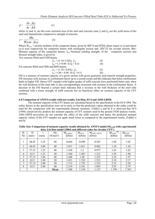 Finite Element Analysis Of Concrete Filled Steel Tube (Cft’s) Subjected To Flexure
www.ijeijournal.com Page | 26
 =
fckAc
fsyAs


(1)
where As and Ac are the cross sectional area of the steel and concrete core, fy and fck are the yield stress of the
steel and characteristic compressive strength of concrete.
 =
fscyWscm
Mu

(2)
Where Wscm = section modulus of the composite beam, given by BD2
/6 and B2
D/6 about major (x-x) and minor
(y-y) axes respectively for composite beams with rectangular section and ПD3
/32 for circular section; Mu=
Moment capacity of the composite beams; fscy=Nominal yielding strength, of the composite sections and
flexural strength index, is given by
For concrete filled steel CHS beams
fscy = (1.14+1.02ξ). fck (3)
γm =1.1+0.48ln (ξ + 0.1) (4)
For concrete filled steel SHS and RHS beams
fscy = (1.18+ 0.85ξ). fck (5)
γm =1.04 + 0.48ln (ξ + 0.1) (6)
FSI is a measure of moment capacity of a given section with given geometric and material strength properties.
FSI increases with increase in confinement factor up to a certain extant and this indicates that better confinement
leads to higher FSI. Hence CFT samples with higher grades of infill concrete have performed better only when
the wall thickness of the steel tube is also correspondingly increased with increase in the confinement factor. A
decrease in the FSI beyond a certain limit indicates that a increase in the wall thickness of the steel tube
combined with a lower strength of infill concrete has no beneficial effect on moment capacity of the CFT
sections.
4.4 Comparison of ANSYS results with test results, Lin-Han, EC4 and AISE-LRFD.
The moment capacity of the CFT beams are calculated based on the specification in the EC4 1994. The
safety factors in the specification were set to unity so that the prediction values obtained in the codes could be
used for the comparison with the experimental ultimate moments. [Table3 a and b] It is observed that EC4
(1994) conservatively predicts the moment capacity of CFT sections used in the present FEM analysis results.
AISC-LRFD provisions do not consider the effect of the infill concrete and hence the predicted moment
capacity values of the CFT samples are again much lower as compared to the experimental results. [Table3 a
and b]
Table 3(a): Comparison of moment capacity results obtained by ANSYS model (MFEM) with experimental
data, Lin Han model (2004) and different codes for circular CFT’s
Sl.
No
D
(mm)
t
(mm)
fck
(N/mm2
)
M(LinHan)
(kNm)
M(EC4)
(kNm)
M(AISC-LRFD)
(kNm)
M(Expt)
[7]
(kNm)
M(FEM)
(kNm)
1 44.45 1.25 40 0.684 0.699 0.583 1.04 1.02
2 44.45 2.00 40 1.071 1.031 0.902 1.34 1.36
3 57.15 1.25 40 1.169 1.2 0.977 1.65 1.62
4 63.5 1.25 30 1.384 1.467 1.211 1.95 1.90
5 57.15 1.60 40 1.448 1.48 1.235 2.10 1.97
6 63.5 1.60 20 1.631 1.743 1.521 2.18 2.17
7 57.15 2.00 30 1.712 1.752 1.533 2.33 2.30
8 63.5 2.00 40 2.210 2.241 1.892 2.93 2.79
Mean 1.300 1.339 1.137 1.799 1.763
 