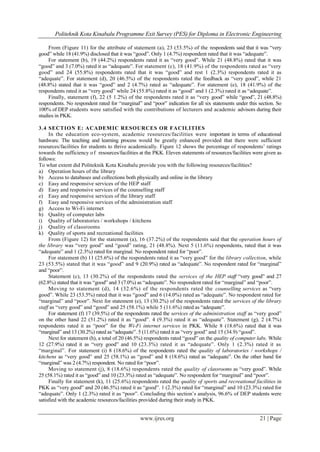 Politeknik Kota Kinabalu Programme Exit Survey (PES) for Diploma in Electronic Engineering
www.ijres.org 21 | Page
From (Figure 11) for the attribute of statement (a), 23 (53.5%) of the respondents said that it was “very
good” while 18 (41.9%) disclosed that it was “good”. Only 1 (4.7%) respondent rated that it was “adequate”.
For statement (b), 19 (44.2%) respondents rated it as “very good”. While 21 (48.8%) rated that it was
“good” and 3 (7.0%) rated it as “adequate”. For statement (c), 18 (41.9%) of the respondents rated as “very
good” and 24 (55.8%) respondents rated that it was “good” and rest 1 (2.3%) respondents rated it as
“adequate”. For statement (d), 20 (46.5%) of the respondents rated the feedback as “very good”, while 21
(48.8%) stated that it was “good” and 2 (4.7%) rated as “adequate”. For statement (e), 18 (41.9%) of the
respondents rated it as “very good” while 24 (55.8%) rated it as “good” and 1 (2.3%) rated it as “adequate”.
Finally, statement (f), 22 (5 1.2%) of the respondents rated it as “very good” while “good”, 21 (48.8%)
respondents. No respondent rated for “marginal” and “poor” indication for all six statements under this section. So
100% of DEP students were satisfied with the contributions of lecturers and academic advisors during their
studies in PKK.
3.4 SECTION E: ACADEMIC RESOURCES OR FACILITIES
In the education eco-system, academic resources/facilities were important in terms of educational
hardware. The teaching and learning process would be greatly enhanced provided that there were sufficient
resources/facilities for students to thrive academically. Figure 12 shows the percentage of respondents’ ratings
towards the sufficiency of resources/facilities at the PKK. Eleven statements of resources/facilities were given as
follows:
To what extent did Politeknik Kota Kinabalu provide you with the following resources/facilities?
a) Operation hours of the library
b) Access to databases and collections both physically and online in the library
c) Easy and responsive services of the HEP staff
d) Easy and responsive services of the counselling staff
e) Easy and responsive services of the library staff
f) Easy and responsive services of the administration staff
g) Access to Wi-Fi internet
h) Quality of computer labs
i) Quality of laboratories / workshops / kitchens
j) Quality of classrooms
k) Quality of sports and recreational facilities
From (Figure 12) for the statement (a), 16 (37.2%) of the respondents said that the operation hours of
the library was “very good” and “good” rating, 21 (48.8%). Next 5 (11.6%) respondents, rated that it was
“adequate” and 1 (2.3%) rated for marginal. No respondent rated for “poor”.
For statement (b) 11 (25.6%) of the respondents rated it as “very good” for the library collection, while
23 (53.5%) stated that it was “good” and 9 (20.9%) rated as “adequate”. No respondent rated for “marginal”
and “poor”.
Statement (c), 13 (30.2%) of the respondents rated the services of the HEP staff “very good” and 27
(62.8%) stated that it was “good” and 3 (7.0%) as “adequate”. No respondent rated for “marginal” and “poor”.
Moving to statement (d), 14 (32.6%) of the respondents rated the counselling services as “very
good”. While 23 (53.5%) rated that it was “good” and 6 (14.0%) rated as “adequate”. No respondent rated for
“marginal” and “poor”. Next for statement (e), 13 (30.2%) of the respondents rated the services of the library
staff as “very good” and “good” and 25 (58.1%) while 5 (11.6%) rated as “adequate”.
For statement (f) 17 (39.5%) of the respondents rated the services of the administration staff as “very good”
on the other hand 22 (51.2%) rated it as “good”. 4 (9.3%) rated it as “adequate”. Statement (g), 2 (4.7%)
respondents rated it as “poor” for the Wi-Fi internet services in PKK. While 8 (18.6%) rated that it was
“marginal” and 13 (30.2%) rated as “adequate”. 5 (11.6%) rated it as “very good” and 15 (34.9) “good”.
Next for statement (h), a total of 20 (46.5%) respondents rated “good” on the quality of computer labs. While
12 (27.9%) rated it as “very good” and 10 (23.3%) rated it as “adequate”. Only 1 (2.3%) rated it as
“marginal”. For statement (i) 8 (18.6%) of the respondents rated the quality of laboratories / workshops /
kitchens as “very good” and 25 (58.1%) as “good” and 8 (18.6%) rated as “adequate”. On the other hand for
“marginal” was 2 (4.7%) respondent. No rated for “poor”.
Moving to statement (j), 8 (18.6%) respondents rated the quality of classrooms as “very good”. While
25 (58.1%) rated it as “good” and 10 (23.3%) rated as “adequate”. No respondent for “marginal” and “poor”.
Finally for statement (k), 11 (25.6%) respondents rated the quality of sports and recreational facilities in
PKK as “very good” and 20 (46.5%) rated it as “good”. 1 (2.3%) rated for “marginal” and 10 (23.3%) rated for
“adequate”. Only 1 (2.3%) rated it as “poor”. Concluding this section’s analysis, 96.6% of DEP students were
satisfied with the academic resources/facilities provided during their study in PKK.
 