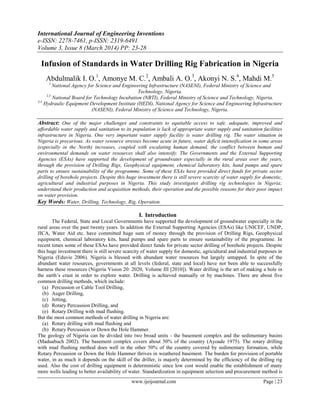 International Journal of Engineering Inventions
e-ISSN: 2278-7461, p-ISSN: 2319-6491
Volume 3, Issue 8 (March 2014) PP: 23-28
www.ijeijournal.com Page | 23
Infusion of Standards in Water Drilling Rig Fabrication in Nigeria
Abdulmalik I. O.1
, Amonye M. C.2
, Ambali A. O.3
, Akonyi N. S.4
, Mahdi M.5
1
National Agency for Science and Engineering Infrastructure (NASENI), Federal Ministry of Science and
Technology, Nigeria.
2,5
National Board for Technology Incubation (NBTI), Federal Ministry of Science and Technology, Nigeria.
3,4
Hydraulic Equipment Development Institute (HEDI), National Agency for Science and Engineering Infrastructure
(NASENI), Federal Ministry of Science and Technology, Nigeria.
Abstract: One of the major challenges and constraints to equitable access to safe, adequate, improved and
affordable water supply and sanitation to its population is lack of appropriate water supply and sanitation facilities
infrastructure in Nigeria. One very important water supply facility is water drilling rig. The water situation in
Nigeria is precarious. As water resource stresses become acute in future, water deficit intensification in some areas
(especially in the North) increases, coupled with escalating human demand, the conflict between human and
environmental demands on water resources shall also intensify. The Governments and the External Supporting
Agencies (ESAs) have supported the development of groundwater especially in the rural areas over the years,
through the provision of Drilling Rigs, Geophysical equipment, chemical laboratory kits, hand pumps and spare
parts to ensure sustainability of the programme. Some of these ESAs have provided direct funds for private sector
drilling of borehole projects. Despite this huge investment there is still severe scarcity of water supply for domestic,
agricultural and industrial purposes in Nigeria. This study investigates drilling rig technologies in Nigeria;
understand their production and acquisition methods, their operation and the possible reasons for their poor impact
on water provision.
Key Words: Water, Drilling, Technology, Rig, Operation.
I. Introduction
The Federal, State and Local Governments have supported the development of groundwater especially in the
rural areas over the past twenty years. In addition the External Supporting Agencies (ESAs) like UNICEF, UNDP,
JICA, Water Aid etc. have committed huge sum of money through the provision of Drilling Rigs, Geophysical
equipment, chemical laboratory kits, hand pumps and spare parts to ensure sustainability of the programme. In
recent times some of these ESAs have provided direct funds for private sector drilling of borehole projects. Despite
this huge investment there is still severe scarcity of water supply for domestic, agricultural and industrial purposes in
Nigeria (Eduvie 2006). Nigeria is blessed with abundant water resources but largely untapped. In spite of the
abundant water resources, governments at all levels (federal, state and local) have not been able to successfully
harness these resources (Nigeria Vision 20: 2020, Volume III [2010]). Water drilling is the art of making a hole in
the earth’s crust in order to explore water. Drilling is achieved manually or by machines. There are about five
common drilling methods, which include:
(a) Percussion or Cable Tool Drilling,
(b) Auger Drilling,
(c) Jetting,
(d) Rotary Percussion Drilling, and
(e) Rotary Drilling with mud flushing.
But the most common methods of water drilling in Nigeria are:
(a) Rotary drilling with mud flushing and
(b) Rotary Percussion or Down the Hole Hammer.
The geology of Nigeria can be divided into two broad units - the basement complex and the sedimentary basins
(Maduabuch 2002). The basement complex covers about 50% of the country (Ayoade 1975). The rotary drilling
with mud flushing method does well in the other 50% of the country covered by sedimentary formation, while
Rotary Percussion or Down the Hole Hammer thrives in weathered basement. The burden for provision of portable
water, in as much it depends on the skill of the driller, is majorly determined by the efficiency of the drilling rig
used. Also the cost of drilling equipment is deterministic since low cost would enable the establishment of many
more wells leading to better availability of water. Standardization in equipment selection and procurement method is
 