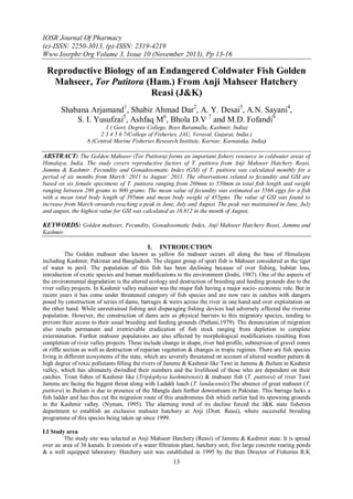 IOSR Journal Of Pharmacy
(e)-ISSN: 2250-3013, (p)-ISSN: 2319-4219
Www.Iosrphr.Org Volume 3, Issue 10 (November 2013), Pp 13-16

Reproductive Biology of an Endangered Coldwater Fish Golden
Mahseer, Tor Putitora (Ham.) From Anji Mahseer Hatchery
Reasi (J&K)
Shabana Arjamand1, Shabir Ahmad Dar2, A. Y. Desai3, A.N. Sayani4,
S. I. Yusufzai5, Ashfaq M6, Bhola D.V 7 and M.D. Fofandi8
1 ( Govt, Degree College, Boys Baramulla, Kashmir, India)
2 3 4 5 6 7(College of Fisheries, JAU, Veraval, Gujarat, India.)
8 (Central Marine Fisheries Research Institute, Karwar, Karnataka, India)

ABSTRACT: The Golden Mahseer (Tor Putitora) forms an important fishery resource in coldwater areas of
Himalaya, India. The study covers reproductive factors of T. putitora from Anji Mahseer Hatchery Reasi,
Jammu & Kashmir. Fecundity and Gonadosomatic Index (GSI) of T. putitora was calculated monthly for a
period of six months from March’ 2011 to August’ 2011. The observations related to fecundity and GSI are
based on six female specimens of T. putitora ranging from 260mm to 550mm in total fish length and weight
ranging between 280 grams to 800 grams. The mean value of fecundity was estimated as 5566 eggs for a fish
with a mean total body length of 395mm and mean body weight of 455gms. The value of GSI was found to
increase from March onwards reaching a peak in June, July and August. The peak was maintained in June, July
and august, the highest value for GSI was calculated as 10.812 in the month of August.

KEYWORDS: Golden mahseer, Fecundity, Gonadosomatic Index, Anji Mahseer Hatchery Reasi, Jammu and
Kashmir.

I.

INTRODUCTION

The Golden mahseer also known as yellow fin mahseer occurs all along the base of Himalayas
including Kashmir, Pakistan and Bangladesh. The elegant group of sport fish is Mahseer considered as the tiger
of water in peril. The population of this fish has been declining because of over fishing, habitat loss,
introduction of exotic species and human modifications to the environment (Joshi, 1987). One of the aspects of
the environmental degradation is the altered ecology and destruction of breeding and feeding grounds due to the
river valley projects. In Kashmir valley mahseer was the major fish having a major socio- economic role. But in
recent years it has come under threatened category of fish species and are now rare in catches with dangers
posed by construction of series of dams, barrages & weirs across the river in one hand and over exploitation on
the other hand. While unrestrained fishing and disparaging fishing devices had adversely affected the riverine
population. However, the construction of dams acts as physical barriers to this migratory species, tending to
prevent their access to their usual breeding and feeding grounds (Pathani,1979). The denunciation of migration
also results permanent and irretrievable eradication of fish stock ranging from depletion to complete
extermination. Further mahseer populations are also affected by morphological modifications resulting from
completion of river valley projects. These include change in shape, river bed profile, submersion of gravel zones
or riffle section as well as destruction of reparian vegetation & changes in tropic regimes. There are fish species
living in different ecosystems of the state, which are severely threatened on account of altered weather pattern &
high degree of toxic pollutants filling the rivers of Jammu & Kashmir like Tawi in Jammu & Jhelum in Kashmir
valley, which has ultimately dwindled their numbers and the livelihood of those who are dependent on their
catches. Trout fishes of Kashmir like (Triplophysa kashmirensis) & mahseer fish (T. putitora) of river Tawi
Jammu are facing the biggest threat along with Ladakh loach (T. landacensis).The absence of great mahseer (T.
putitora) in Jhelum is due to presence of the Mangla dam further downstream in Pakistan. This barrage lacks a
fish ladder and has thus cut the migration route of this anadromous fish which earlier had its spawning grounds
in the Kashmir valley. (Nyman, 1995). The alarming trend of its decline forced the J&K state fisheries
department to establish an exclusive mahseer hatchery at Anji (Distt. Reasi), where successful breeding
programme of this species being taken up since 1999.
I.I Study area
The study site was selected at Anji Mahseer Hatchery (Reasi) of Jammu & Kashmir state. It is spread
over an area of 36 kanals. It consists of a water filtration plant, hatchery unit, five large concrete rearing ponds
& a well equipped laboratory. Hatchery unit was established in 1995 by the then Director of Fisheries R.K

13

 
