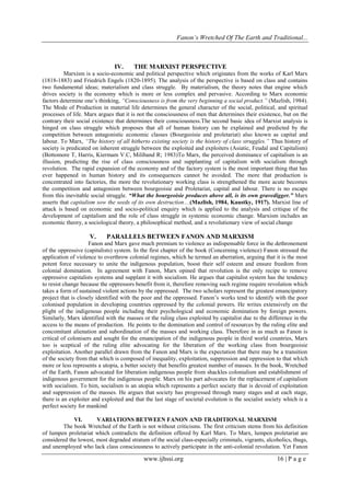 Fanon’s Wretched Of The Earth and Traditional...

IV.

THE MARXIST PERSPECTIVE

Marxism is a socio-economic and political perspective which originates from the works of Karl Marx
(1818-1883) and Friedrich Engels (1820-1895). The analysis of the perspective is based on class and contains
two fundamental ideas; materialism and class struggle. By materialism, the theory notes that engine which
drives society is the economy which is more or less complex and pervasive. According to Marx economic
factors determine one’s thinking, “Consciousness is from the very beginning a social product.” (Mazlish, 1984).
The Mode of Production in material life determines the general character of the social, political, and spiritual
processes of life. Marx argues that it is not the consciousness of men that determines their existence, but on the
contrary their social existence that determines their consciousness.The second basic idea of Marxist analysis is
hinged on class struggle which proposes that all of human history can be explained and predicted by the
competition between antagonistic economic classes (Bourgeoisie and proletariat) also known as capital and
labour. To Marx, “The history of all hitherto existing society is the history of class struggles.” Thus history of
society is predicated on inherent struggle between the exploited and exploiters (Asiatic, Feudal and Capitalism)
(Bottomore T, Harris, Kiermam V.C, Miliband R; 1983)To Marx, the perceived dominance of capitalism is an
illusion, predicting the rise of class consciousness and supplanting of capitalism with socialism through
revolution. The rapid expansion of the economy and of the factory system is the most important thing that has
ever happened in human history and its consequences cannot be avoided. The more that production is
concentrated into factories, the more the revolutionary working class is strengthened the more acute becomes
the competition and antagonism between bourgeoisie and Proletariat, capital and labour. There is no escape
from this inevitable social struggle. “What the bourgeoisie produces above all, is its own gravedigger.” Marx
asserts that capitalism sow the seeds of its own destruction…(Mazlish, 1984, Kaustky, 1917). Marxist line of
attack is based on economic and socio-political enquiry which is applied to the analysis and critique of the
development of capitalism and the role of class struggle in systemic economic change. Marxism includes an
economic theory, a sociological theory, a philosophical method, and a revolutionary view of social change

V.

PARALLELS BETWEEN FANON AND MARXISM

Fanon and Marx gave much premium to violence as indispensable force in the dethronement
of the oppressive (capitalists) system. In the first chapter of the book (Concerning violence) Fanon stressed the
application of violence to overthrow colonial regimes, which he termed an aberration, arguing that it is the most
potent force necessary to unite the indigenous population, boost their self esteem and ensure freedom from
colonial domination. In agreement with Fanon, Marx opined that revolution is the only recipe to remove
oppressive capitalists systems and supplant it with socialism. He argues that capitalist system has the tendency
to resist change because the oppressors benefit from it, therefore removing such regime require revolution which
takes a form of sustained violent actions by the oppressed. The two scholars represent the greatest emancipatory
project that is closely identified with the poor and the oppressed. Fanon’s works tend to identify with the poor
colonised population in developing countries oppressed by the colonial powers. He writes extensively on the
plight of the indigenous people including their psychological and economic domination by foreign powers.
Similarly, Marx identified with the masses or the ruling class exploited by capitalist due to the difference in the
access to the means of production. He points to the domination and control of resources by the ruling elite and
concomitant alienation and subordination of the masses and working class. Therefore in as much as Fanon is
critical of colonisers and sought for the emancipation of the indigenous people in third world countries, Marx
too is sceptical of the ruling elite advocating for the liberation of the working class from bourgeoisie
exploitation. Another parallel drawn from the Fanon and Marx is the expectation that there may be a transition
of the society from that which is composed of inequality, exploitation, suppression and oppression to that which
more or less represents a utopia, a better society that benefits greatest number of masses. In the book, Wretched
of the Earth, Fanon advocated for liberation indigenous people from shackles colonialism and establishment of
indigenous government for the indigenous people. Marx on his part advocates for the replacement of capitalism
with socialism. To him, socialism is an utopia which represents a perfect society that is devoid of exploitation
and suppression of the masses. He argues that society has progressed through many stages and at each stage,
there is an exploiter and exploited and that the last stage of societal evolution is the socialist society which is a
perfect society for mankind
VI.
VARIATIONS BETWEEN FANON AND TRADITIONAL MARXISM
The book Wretched of the Earth is not without criticisms. The first criticism stems from his definition
of lumpen proletariat which contradicts the definition offered by Karl Marx. To Marx, lumpen proletariat are
considered the lowest, most degraded stratum of the social class-especially criminals, vigrants, alcoholics, thugs,
and unemployed who lack class consciousness to actively participate in the anti-colonial revolution. Yet Fanon

www.ijhssi.org

16 | P a g e

 