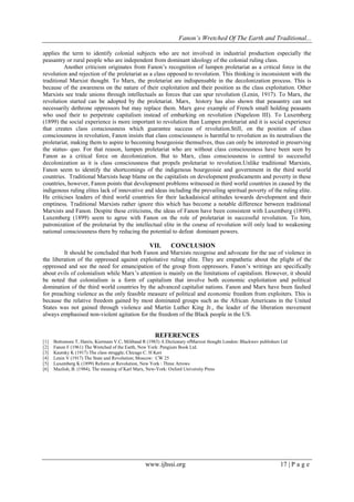 Fanon’s Wretched Of The Earth and Traditional...
applies the term to identify colonial subjects who are not involved in industrial production especially the
peasantry or rural people who are independent from dominant ideology of the colonial ruling class.
Another criticism originates from Fanon’s recognition of lumpen proletariat as a critical force in the
revolution and rejection of the proletariat as a class opposed to revolution. This thinking is inconsistent with the
traditional Marxist thought. To Marx, the proletariat are indispensable in the decolonization process. This is
because of the awareness on the nature of their exploitation and their position as the class exploitation. Other
Marxists see trade unions through intellectuals as forces that can spur revolution (Lenin, 1917). To Marx, the
revolution started can be adopted by the proletariat. Marx, history has also shown that peasantry can not
necessarily dethrone oppressors but may replace them. Marx gave example of French small holding peasants
who used their to perpetrate capitalism instead of embarking on revolution (Napeleon III). To Luxemberg
(1899) the social experience is more important to revolution than Lumpen proletariat and it is social experience
that creates class consciousness which guarantee success of revolution.Still, on the position of class
consciousness in revolution, Fanon insists that class consciousness is harmful to revolution as its neutralises the
proletariat, making them to aspire to becoming bourgeoisie themselves, thus can only be interested in preserving
the status- quo. For that reason, lumpen proletariat who are without class consciousness have been seen by
Fanon as a critical force on decolonization. But to Marx, class consciousness is central to successful
decolonization as it is class consciousness that propels proletariat to revolution.Unlike traditional Marxists,
Fanon seem to identify the shortcomings of the indigenous bourgeoisie and government in the third world
countries. Traditional Marxists heap blame on the capitalists on development predicaments and poverty in these
countries, however, Fanon points that development problems witnessed in third world countries in caused by the
indigenous ruling elites lack of innovative and ideas including the prevailing spiritual poverty of the ruling elite.
He criticises leaders of third world countries for their lackadaisical attitudes towards development and their
emptiness. Traditional Marxists rather ignore this which has become a notable difference between traditional
Marxists and Fanon. Despite these criticisms, the ideas of Fanon have been consistent with Luxemberg (1899).
Luxemberg (1899) seem to agree with Fanon on the role of proletariat in successful revolution. To him,
patronization of the proletariat by the intellectual elite in the course of revolution will only lead to weakening
national consciousness there by reducing the potential to defeat dominant powers.

VII.

CONCLUSION

It should be concluded that both Fanon and Marxists recognise and advocate for the use of violence in
the liberation of the oppressed against exploitative ruling elite. They are empathetic about the plight of the
oppressed and see the need for emancipation of the group from oppressors. Fanon’s writings are specifically
about evils of colonialism while Marx’s attention is mainly on the limitations of capitalism. However, it should
be noted that colonialism is a form of capitalism that involve both economic exploitation and political
domination of the third world countries by the advanced capitalist nations. Fanon and Marx have been faulted
for preaching violence as the only feasible measure of political and economic freedom from exploiters. This is
because the relative freedom gained by most dominated groups such as the African Americans in the United
States was not gained through violence and Martin Luther King Jr., the leader of the liberation movement
always emphasised non-violent agitation for the freedom of the Black people in the US.

REFERENCES
[1]
[2]
[3]
[4]
[5]
[6]

Bottomore T, Harris, Kiermam V.C, Miliband R (1983) A Dictionary ofMarxist thought London: Blackwev publishers Ltd
Fanon F (1961) The Wretched of the Earth, New York: Pengium Book Ltd.
Kautsky K (1917) The class struggle; Chicago C. H Kerr
Lenin V (1917) The State and Revolution; Moscow: CW 25
Luxemberg K (1899) Reform or Revolution, New York : Three Arrows
Mazlish, B. (1984), The meaning of Karl Marx, New-York: Oxford University Press

www.ijhssi.org

17 | P a g e

 
