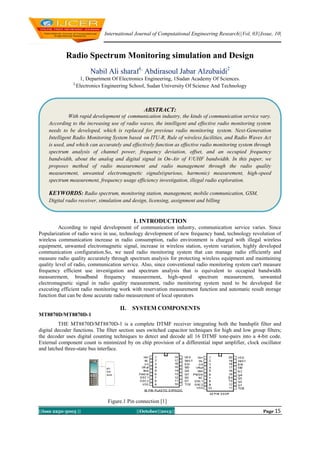 International Journal of Computational Engineering Research||Vol, 03||Issue, 10|

Radio Spectrum Monitoring simulation and Design
Nabil Ali sharaf1, Abdirasoul Jabar Alzubaidi2
2,

1, Department Of Electronics Engineering, 1Sudan Academy Of Sciences.
Electronics Engineering School, Sudan University Of Science And Technology

ABSTRACT:
With rapid development of communication industry, the kinds of communication service vary.
According to the increasing use of radio waves, the intelligent and effective radio monitoring system
needs to be developed, which is replaced for previous radio monitoring system. Next-Generation
Intelligent Radio Monitoring System based on ITU-R, Rule of wireless facilities, and Radio Waves Act
is used, and which can accurately and effectively function as effective radio monitoring system through
spectrum analysis of channel power, frequency deviation, offset, and an occupied frequency
bandwidth, about the analog and digital signal in On-Air of V/UHF bandwidth. In this paper, we
proposes method of radio measurement and radio management through the radio quality
measurement, unwanted electromagnetic signals(spurious, harmonic) measurement, high-speed
spectrum measurement, frequency usage efficiency investigation, illegal radio exploration.

KEYWORDS: Radio spectrum, monitoring station, management, mobile communication, GSM,
Digital radio receiver, simulation and design, licensing, assignment and billing

1. INTRODUCTION
Keywords: Minimum 7 development ofmandatory. Keywords should closely reflect the topic and
According to rapid keywords are communication industry, communication service varies. Since
should optimally characterize the paper. Use about four key words or phrases in alphabetical order,
Popularization of radio wave in use, technology development of new frequency band, technology revolution of
separated by commas. Introduction
wireless communication increase in radio consumption, radio environment is charged with illegal wireless
equipment, unwanted electromagnetic signal, increase in wireless station, system variation, highly developed
communication configuration.So, we need radio monitoring system that can manage radio efficiently and
measure radio quality accurately through spectrum analysis for protecting wireless equipment and maintaining
quality level of radio, communication service. Also, since conventional radio monitoring system can't measure
frequency efficient use investigation and spectrum analysis that is equivalent to occupied bandwidth
measurement, broadband frequency measurement, high-speed spectrum measurement, unwanted
electromagnetic signal in radio quality measurement, radio monitoring system need to be developed for
executing efficient radio monitoring work with reservation measurement function and automatic result storage
function that can be done accurate radio measurement of local operators

II.

SYSTEM COMPONENTS

MT8870D/MT8870D-1
THE MT8870D/MT8870D-1 is a complete DTMF receiver integrating both the bandsplit filter and
digital decoder functions. The filter section uses switched capacitor techniques for high and low group filters;
the decoder uses digital counting techniques to detect and decode all 16 DTMF tone-pairs into a 4-bit code.
External component count is minimized by on chip provision of a differential input amplifier, clock oscillator
and latched three-state bus interface.

Figure.1 Pin connection [1]
||Issn 2250-3005 ||

||October||2013||

Page 15

 