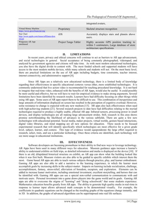 The Pedagogical Potential Of Augmented...
www.ijesi.org 14 | Page
integrated avatars,
Virtual Money Machine
https://www.growfinancial.org/
Proprietary Skeletal structure recognition
Star Chart
http://www.apple.com/itunes/affiliates/dow
nload/
iOS Accurately displays stars and planets above
users.
Walgreens AR App
unreleased
Project Tango Tablet Highly accurate GPS position tracking to
within 3 centimeters, Large database of store
architecture specifications
II. LIMITATIONS
In recent years, privacy and ethical concerns will continue to act as barriers to AR app advancement,
and social technologies in general. Social acceptance of being constantly photographed, videotaped, and
analyzed by government agencies and citizens will take time. As with most modern educational technologies,
you also have the digital divide to content with. The most funded schools and supported students will have
access to the most modern mobile devices, while many schools and students will not. On the most basic level,
there are practical limitations on the use of AR apps including budgets, time constraints, teacher interest,
internet connectivity, and administrative support [4].
Since AR Apps are a relatively new educational technology, there is a limited body of knowledge
regarding their effectiveness in specific educational contexts versus other, more established technologies. It is
commonly understood that live action video is recommended for teaching procedural knowledge. It is not hard
to imagine that real-time video, enhanced with the benefits of AR Apps, would also be useful. It could possibly
be more useful and effective, but we will have to wait for empirical evidence to make strong arguments. Several
limitations have been identified by research results. Learners have had difficulty focusing on other things while
using AR apps. Some users of AR apps report them to be difficult to use. This combination of inexperience and
large amounts of information displayed on screen has resulted in the perception of cognitive overload. However,
some resistance to change is expected with any new medium [13]. AR apps also lack effectiveness when used
with high-achieving students [21]. Several research projects to date have had difficulties relating to the myriad
technologies required to produce a highly usable, effected AR app. Infrared sensors, processing power in small
devices, and display technologies are all making large advancement strides. Still, research in this area shows
promise notwithstanding the likelihood of advances in the various subfields. There are quite a few new
technologies with educational potential. Social media, maker projects, virtual worlds, gesture based interactions,
digital video libraries, and mind mapping are all new options for education. There needs to be focused
experimental research that will identify specifically which technologies are most effective for a given grade
level, subject, learner, and context. This type of evidence would equiponderate the large effort required to
research, select, train, and use a particular technology. Once these criteria are identified, each technology will
see more usage in educational institutions.
III. EFFECTIVENESS
Software developers are becoming promethean in their ability to find new ways to leverage technology.
AR Apps have been used in many different ways for education. Museum guidance apps increase a learner's
ability to understand exhibits on field trips, as detailed information and media is displayed on the device [10]. If
there is an old, dilapidated historical structure on exhibit, an AR app can show what the building looked like
when it was first built. Museum visitors are also able to be guided to specific exhibits which interest them the
most. Game based AR apps are able to teach various subjects through practice, play, and learner embodiment.
Gaming AR apps are also able to add a narrative to the learning experience, in which the learner must
accomplish goals by increasing skills in the subject-matter. Impacts on learning include socialization, challenge,
accomplishment, fantasy, stress-relief, alleviation of boredom, escapism, and exploration. Elements can be
added to increase leaner motivation, including emotional investment, excellent storytelling, and heroes that can
be identified with. Gaming AR apps can use a special non-verbal communication to communicate with and
motivate users. Personal investment into a game draws players into the game world and its goals. Gaming AR
apps are able to overcome the stigma of "learning" and "doing schoolwork" that some students experience.
Mathematics education benefits greatly from AR apps. The ability to generate high quality media in real-time in
response to learner input allows advanced math concepts to be demonstrated visually. For example, the
coefficients in quadratic equations can be changed as the resulting graphs of the equations change instantly, and
in 3D. In addition, the graphs of advanced algorithms can be superimposed onto real life surfaces.
 